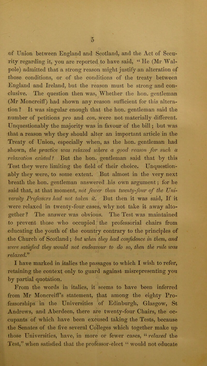 of Union between England and Scotland, and the Act of Secu- rity regarding it, you are reported to have said, “ He (Mr Wal- pole) admitted that a strong reason might justify an alteration of those conditions, or of the conditions of the treaty between England and Ireland, but the reason must be strong and con- clusive. The question then was, Whether the lion, gentleman (Mr Moncreiff) had shown any reason sufficient for this altera- tion? It was singular enough that the hon. gentleman said the number of petitions pro and con. were not materially different. Unquestionably the majority was in favour of the bill; but was that a reason why they should alter an important article in the Treaty of Union, especially when, as the hon. gentleman had shown, the practice was relaxed where a good reason for such a relaxation existed? But the hon. gentleman said that by this Test they were limiting the field of their choice. Unquestion- ably they were, to some extent. But almost in the very next breath the hon. gentleman answered his own argument; for he said that, at that moment, not fewer than twenty-four of the Uni- versity Professors had not taken it. But then it was said, If it were relaxed in twenty-four cases, why not take it away alto- gether? The answer was obvious. The Test was maintained to prevent those who occupied the professorial chairs from educating the youth of the country contrary to the pi’inciples of the Church of Scotland ; but when they had confidence in them, and were satisfied they would not endeavour to do so, then the rule was relaxed.” I have marked in italics the passages to which I wish to refer, retaining the context only to guard against misrepresenting you by partial quotation. From the words in italics, it seems to have been inferred from Mr Moncreiff’s statement, that among the eighty Pro- fessorships in the Universities of Edinburgh, Glasgow, St Andrews, and Aberdeen, there are twenty-four Chairs, the oc- cupants of which have been excused taking the Tests, because the Senates of the five several Colleges which together make up those Universities, have, in more or fewer cases, “ relaxed the Test,” when satisfied that the professor-elect u would not educate