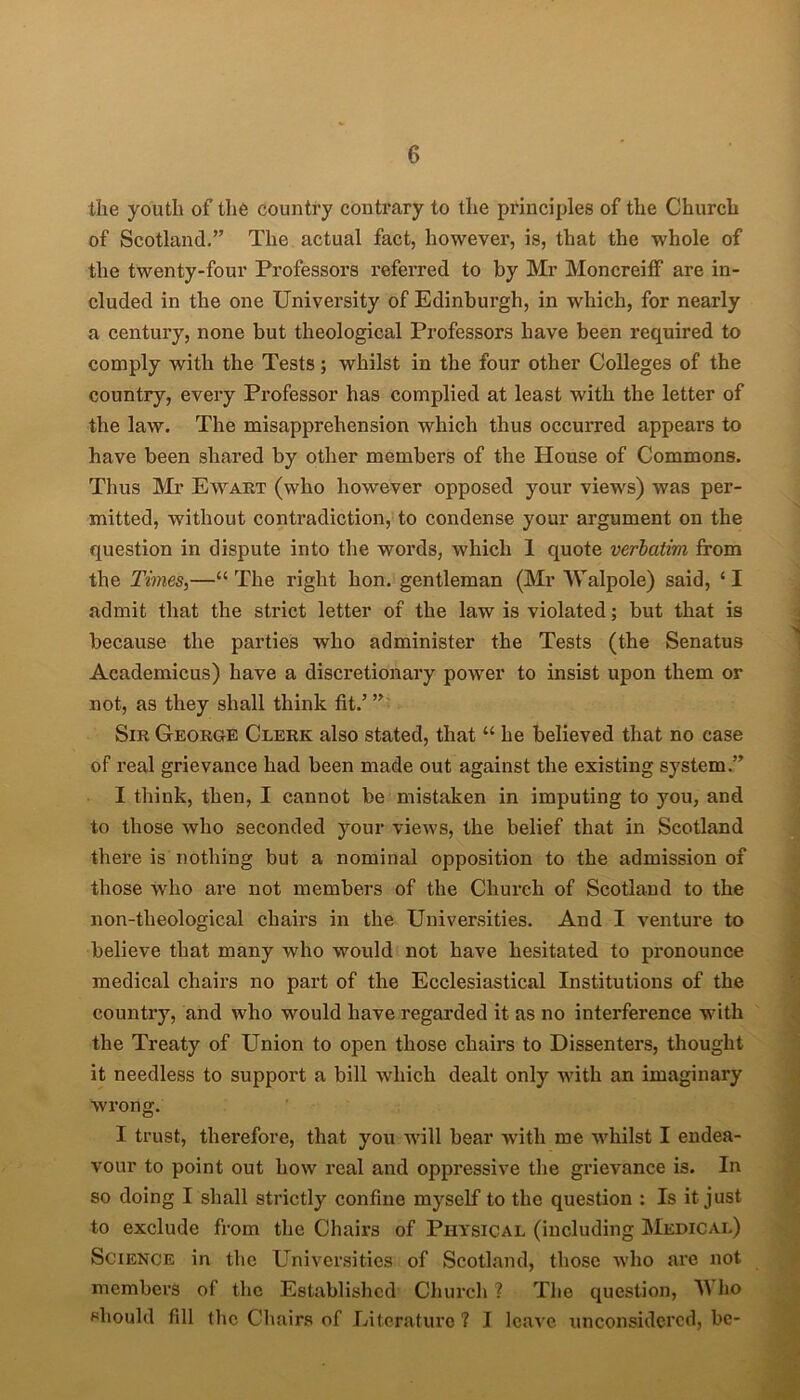 the youth of the country contrary to the principles of the Church of Scotland.” The actual fact, however, is, that the whole of the twenty-four Professors referred to by Mr MoncreifF are in- cluded in the one University of Edinburgh, in which, for nearly a century, none but theological Professors have been required to comply with the Tests; whilst in the four other Colleges of the country, every Professor has complied at least with the letter of the law. The misapprehension which thus occurred appears to have been shared by other members of the House of Commons. Thus Mr Eavart (who however opposed your views) was per- mitted, without contradiction, to condense your argument on the question in dispute into the words, which 1 quote verbatim from the Times,—“The right hon. gentleman (Mr Walpole) said, ‘I admit that the strict letter of the law is violated; but that is because the parties who administer the Tests (the Senatus Academicus) have a discretionary power to insist upon them or not, as they shall think fit.’ ” Sir George Clerk also stated, that “ he believed that no case of real grievance had been made out against the existing system.” I think, then, I cannot be mistaken in imputing to you, and to those who seconded your views, the belief that in Scotland there is nothing but a nominal opposition to the admission of those Who are not members of the Church of Scotland to the non-tlieological chairs in the Universities. And I venture to believe that many who would not have hesitated to pronounce medical chairs no part of the Ecclesiastical Institutions of the country, and who would have regarded it as no interference with the Treaty of Union to open those chairs to Dissenters, thought it needless to support a bill which dealt only with an imaginary wrong. I trust, therefore, that you will bear with me whilst I endea- vour to point out how real and oppressive the grievance is. In so doing I shall strictly confine myself to the question : Is it just to exclude from the Chairs of Physical (including Medical) Science in the Universities of Scotland, those who are not members of the Established Church ? The question, ho should fill the Chairs of Literature ? I leave unconsidcrcd, be-