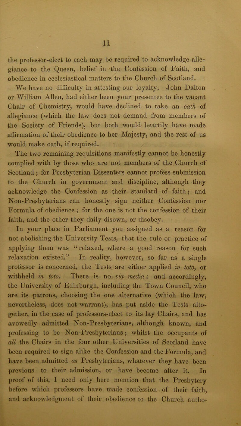 the professor-elect to each may he required to acknowledge alle- giance to the Queen, belief in -the Confession of Faith, and obedience in ecclesiastical matters to the Church of Scotland. We have no difficulty in attesting our loyalty. John Dalton or William Allen, had either been your presentee to the vacant Chair of Chemistry, would have declined to take an oath of allegiance (which the law does not demand from members of the Society of Friends), but both would heartily have made affirmation of their obedience to her Majesty, and the rest of us would make oath, if required. The two remaining requisitions manifestly cannot be honestly complied with by those who are not members of the Church of Scotland ; for Presbyterian Dissenters cannot profess submission to the Church in government and discipline, although they acknowledge the Confession as their standard of faith; and Non-Presbyterians can honestly sign neither Confession nor Formula of obedience ; for the one is not the confession of their faith, and the other they daily disown, or disobey. In your place in Parliament you assigned as a reason for not abolishing the Univei'sity Tests, that the rule or practice of applying them was “relaxed, where a good reason for such relaxation existed.” In reality, however, so far as a single professor is concerned, the Tests are either applied in toto, or withheld in toto. There is no via media; and accordingly, the University of Edinburgh, including the Town Council, who are its patrons, choosing the one alternative (which the law, nevertheless, does not warrant), has put aside the Tests alto- gether, in the case of professors-elect to its lay Chairs, and has avowedly admitted Non-Presbyterians, although known, and px-ofessing to be Non-Presbyterians ; whilst the occupants of all the Chairs in the four other Universities of Scotland have been required to sign alike the Confession and the Formula, and have been admitted as Presbyterians, whatever they have been previous to their admission, or have become after it. In proof of this, I need only here mention that the Presbytery before which professors have made confession of their faith, and acknowledgment of their obedience to the Church autho-