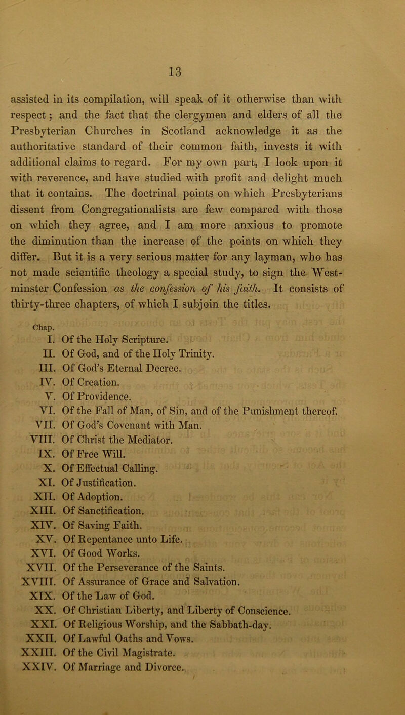 assisted in its compilation, will speak of it otherwise than with respect; and the fact that the clergymen and elders of all the Presbyterian Churches in Scotland acknowledge it as the authoritative standard of their common faith, invests it with additional claims to regard. For my own part, I look upon it with reverence, and have studied with pi’ofit and delight much that it contains. The doctrinal points on which Presbyterians dissent from Congregationalists are few compared with those on which they agree, and I am more anxious to promote the diminution than the increase of the points on which they differ. But it is a very serious matter for any layman, who has not made scientific theology a special study, to sign the West- minster Confession as the confession of his faith. It consists of thirty-three chapters, of which I subjoin the titles. Chap. I. Of the Holy Scripture. II. Of God, and of the Holy Trinity. III. Of God’s Eternal Decree. IY. Of Creation. Y. Of Providence. YI. Of the Fall of Man, of Sin, and of the Punishment thereof. VII. Of God’s Covenant with Man. VIII. Of Christ the Mediator. IX. Of Free Will. X. Of Effectual Calling. XI. Of Justification. XII. Of Adoption. XIII. Of Sanctification. XIV. Of Saving Faith. XY. Of Repentance unto Life. XVI. Of Good Works. XVII. Of the Perseverance of the Saints. XVIII. Of Assurance of Grace and Salvation. XIX. Of the Law of God. XX. Of Christian Liberty, and Liberty of Conscience. XXI. Of Religious Worship, and the Sabbath-day. XXII. Of Lawful Oaths and Vows. XXIII. Of the Civil Magistrate. XXIV. Of Marriage and Divorce.