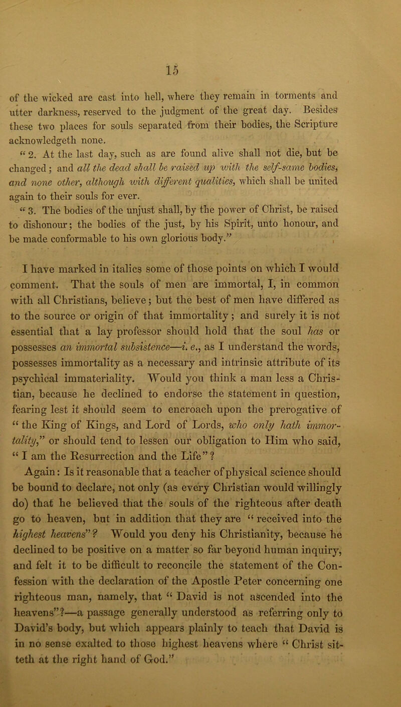 of the wicked are cast into hell, where they remain in torments and utter darkness, reserved to the judgment of the great day. Besides these two places for souls separated from their bodies, the Scripture acknowledged none. “ 2. At the last day, such as are found alive shall not die, but be changed ; and all the dead shall he raised up with the self-same bodies, and none other, although with different qualities, which shall be united again to their souls for ever. “ 3. The bodies of the unjust shall, by the power of Christ, be raised to dishonour; the bodies of the just, by his Spirit, unto honour, and be made conformable to his own glorious body.” I have marked in italics some of those points on which I would comment. That the souls of men are immortal, I, in common with all Christians, believe; but the best of men have differed as to the source or origin of that immortality; and surely it is not essential that a lay professor should hold that the soul has or possesses an immortal subsistence—i. e., as I understand the words, possesses immortality as a necessary and intrinsic attribute of its psychical immateriality. Would you think a man less a Chris- tian, because he declined to endorse the statement in question, fearing lest it should seem to encroach upon the prerogative of “ the King of Kings, and Lord of Lords, who only hath immor- tality,” or should tend to lessen our obligation to Him who said, “ I am the Resurrection and the Life”? Again: Is it reasonable that a teacher of physical science should be bound to declare, not only (as every Christian would willingly do) that he believed that the souls of the righteous after death go to heaven, but in addition that they are “ received into the highest heavens”? Would you deny his Christianity, because he declined to be positive on a matter so far beyond human inquiry, and felt it to be difficult to reconcile the statement of the Con- fession with the declaration of the Apostle Peter concerning one righteous man, namely, that “ David is not ascended into the heavens”?—a passage generally understood as referring only to David’s body, but which appears plainly to teach that David is in no sense exalted to those highest heavens where “ Christ sit- teth at the right hand of God.”