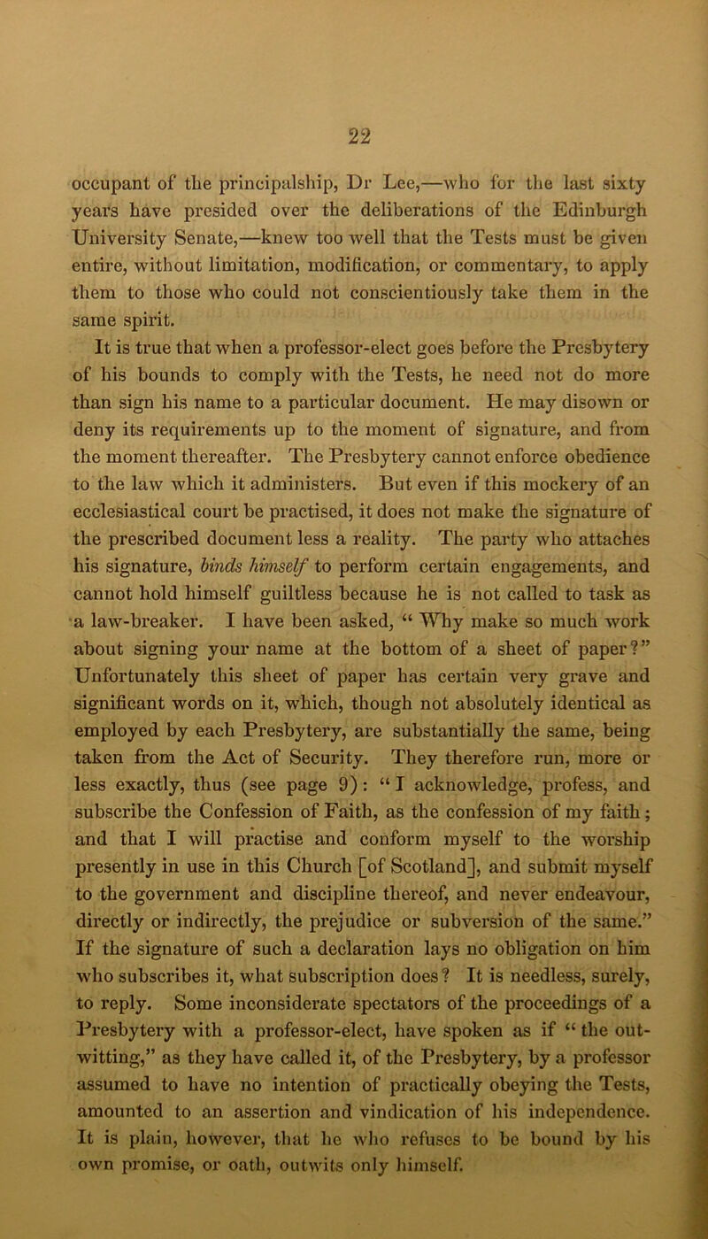 occupant of the principalship, Dr Lee,—who for the last sixty years have presided over the deliberations of the Edinburgh University Senate,—knew too well that the Tests must be given entire, without limitation, modification, or commentary, to apply them to those who could not conscientiously take them in the same spirit. It is true that when a professor-elect goes before the Presbytery of his bounds to comply with the Tests, he need not do more than sign his name to a particular document. He may disown or deny its requirements up to the moment of signature, and from the moment thereafter. The Presbytery cannot enforce obedience to the law which it administers. But even if this mockery of an ecclesiastical court be practised, it does not make the signature of the prescribed document less a reality. The party who attaches his signature, binds himself to perform certain engagements, and cannot hold himself guiltless because he is not called to task as a law-breaker. I have been asked, “ Why make so much work about signing your name at the bottom of a sheet of paper?” Unfortunately this sheet of paper has certain very grave and significant words on it, which, though not absolutely identical as employed by each Presbytery, are substantially the same, being taken from the Act of Security. They therefore run, more or less exactly, thus (see page 9): “I acknowledge, profess, and subscribe the Confession of Faith, as the confession of my faith; and that I will practise and conform myself to the worship presently in use in this Church [of Scotland], and submit myself to the government and discipline thereof, and never endeavour, directly or indirectly, the prejudice or subversion of the same.” If the signature of such a declaration lays no obligation on him who subscribes it, what subscription does? It is needless, surely, to reply. Some inconsiderate spectators of the proceedings of a Presbytery with a professor-elect, have spoken as if “ the out- witting,” as they have called it, of the Presbytery, by a professor assumed to have no intention of practically obeying the Tests, amounted to an assertion and vindication of his independence. It is plain, however, that lie who refuses to be bound by his own promise, or oath, outwits only himself.