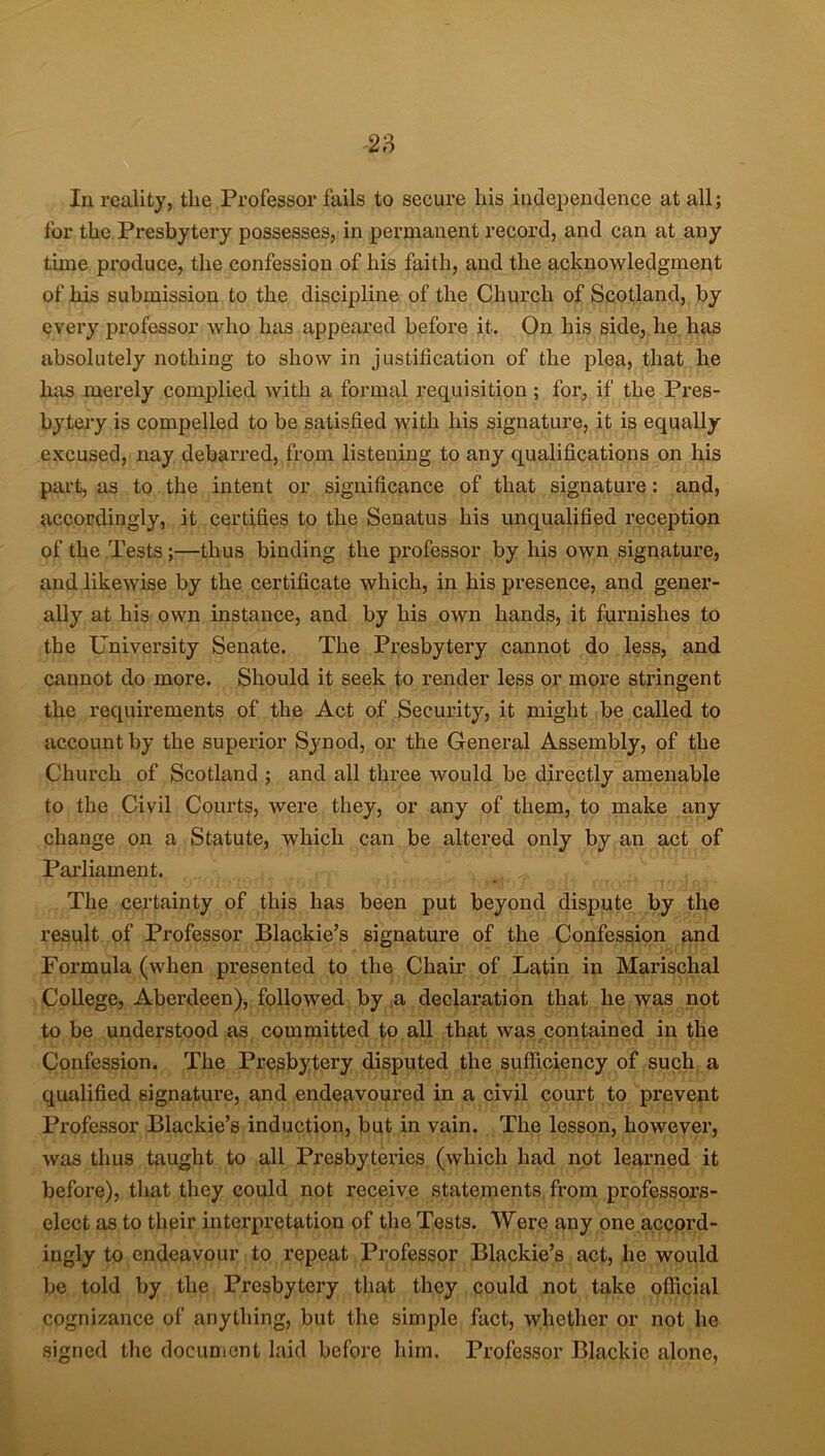 In reality, the Professor fails to secure his independence at all; for the Px-esbytery possesses, in permanent record, and can at any time px-oduce, the confession of his faith, and the acknowledgment of his submission to the discipline of the Church of Scotland, by every professor who has appeared before it. On his side, he has absolutely nothing to show in justification of the plea, that he has merely complied with a formal requisition ; for, if the Pi’es- bytery is compelled to be satisfied with his signature, it is equally excused, nay debarred, from listening to any qualifications on his part, as to the intent or significance of that signature: and, accordingly, it certifies to the Senatus his unqualified reception of the Tests ;—thus binding the professor by his own signature, and likewise by the certificate which, in his presence, and gener- ally at his own instance, and by his own hands, it furnishes to the University Senate. The Presbytei'y cannot do less, and cannot do more. Should it seek to render less or more stringent the requirements of the Act of Security, it might be called to account by the superior Synod, or the General Assembly, of the Chui’ch of Scotland ; and all three would be directly amenable to the Civil Courts, were they, or any of them, to make any change on a Statute, which can be altered only by an act of Parliament. The certainty of this has been put beyond dispute by the result of Professor Blackie’s signature of the Confession and Formula (when pi'esented to the Chair of Latin in Marischal College, Aberdeen), followed by a declai’ation that he was not to be understood as committed to all that was contained in the Confession. The Pi’esbytery disputed the sufficiency of such a qualified signature, and endeavoured in a civil court to prevent Professor Blackie’s induction, but in vain. The lesson, however, was thus taught to all Presbyteries (which had not learned it befoi’e), that they could not receive statements from professors- elect as to their interpretation of the Tests. Were any one accord- ingly to endeavour to repeat Professor Blackie’s act, he would be told by the Presbytery that they could not take official cognizance of anything, but the simple fact, whether or not he signed the document laid before him. Professor Blackie alone,