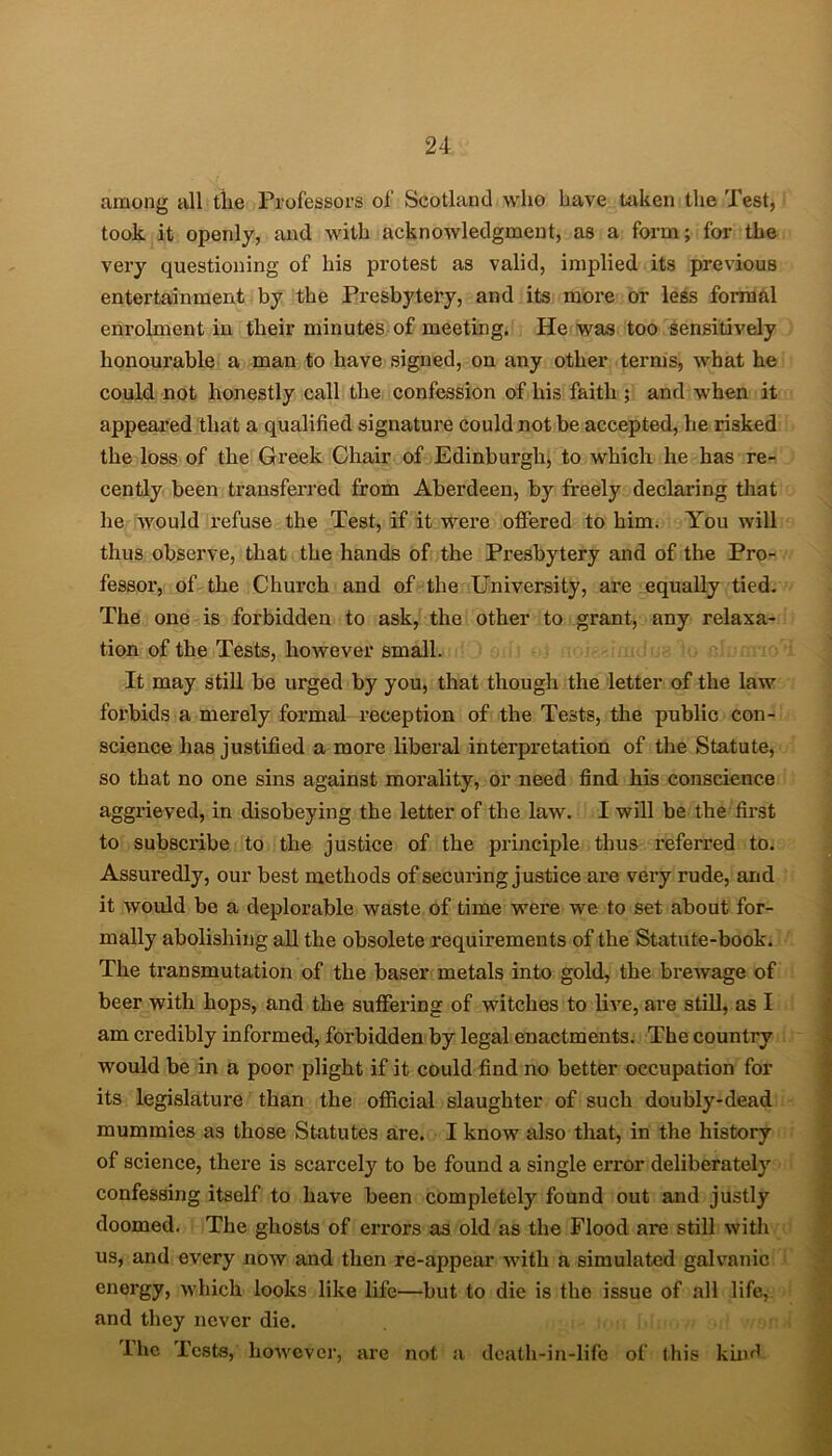 among all tlie Professors of Scotland who have taken the Test, took it openly, and with acknowledgment, as a form; for the very questioning of his protest as valid, implied its previous entertainment by the Presbytery, and its more or less formal enrolment in their minutes of meeting. He was too sensitively honourable a man to have signed, on any other terms, what he could not honestly call the confession of his faith ; and when it appeared that a qualified signature could not be accepted, he risked the loss of the Greek Chair of Edinburgh, to 'which he has re- cently been transferred from Aberdeen, by freely declaring that he would refuse the Test, if it were offered to him. You will thus observe, that the hands of the Presbytery and of the Pro- fessor, of the Church and of the University, are equally tied. The one is forbidden to ask, the other to grant, any relaxa- tion of the Tests, however small. It may still be urged by you, that though the letter of the law forbids a merely formal reception of the Tests, the public con- science has justified a more liberal interpretation of the Statute, so that no one sins against morality, or need find his conscience aggrieved, in disobeying the letter of the law. I will be the first to subscribe to the justice of the principle thus referred to. Assuredly, our best methods of securing justice are very rude, and it would be a deplorable waste of time wei’e we to set about for- mally abolishing all the obsolete requirements of the Statute-book. The transmutation of the baser metals into gold, the brewage of beer with hops, and the suffering of witches to live, are still, as I am credibly informed, forbidden by legal enactments. The country would be in a poor plight if it could find no better occupation for its legislature than the official slaughter of such doubly-dead mummies as those Statutes are. I know also that, in the history of science, there is scarcely to be found a single eiTor deliberately confessing itself to have been completely found out and justly doomed. The ghosts of errors as old as the Flood are still with us, and every now and then re-appear with a simulated galvanic energy, which looks like life—but to die is the issue of all life, and they never die. l'hc Tests, however, are not a death-in-life of this kind