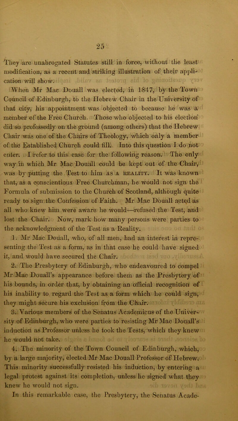 They are unabrogated Statutes still in force, without the least modification, as a recent and striking illustration of their appli- cation will show. When Mr Mac Douall was elected, in 1847, by the Town Council of Edinburgh, to the Hebrew Chair in the University of that city, his appointment was objected to because he was a member of the Free Church. Those who objected to his election* did so professedly on the ground (among others) that the Hebrew Chair was one of the Chairs of Theology, which only a member of the Established Church could fill. Into this question I do not enter. I refer to this case for the following reason. The only way in which Mr Mac Douall could be kept out of the Chair, was by putting the Test to him as a reality. It was known that, as a conscientious Free Churchman, he would not sign the Formula of submission to the Church of Scotland, although quite ready to sign the Confession of Faith. Mr Mac Douall acted as all who knew him were aware he would—refused the Test, and lost the Chair. Now, mark how many persons were parties to the acknowledgment of the Test as a Reality. 1. Mr Mac Douall, who, of all men, had an interest in repre- senting the Test as a form, as in that case he could have signed it, and ivould have secured the Chair. 2. The Presbytery of Edinburgh, who endeavoured to compel Mr Mac Douall’s appearance before them as the Presbytery of his bounds, in order that, by obtaining an official recognition of his inability to regard the Test as a form which he could sign, they might secure his exclusion from the Chair. 3. Various members of the Senatus Academicus of the Univer- sity of Edinburgh, who were parties to resisting Mr Mac Douall’s induction as Professor unless he took the Tests, which they knew he would not take. 4. The minority of the Town Council of Edinburgh, which, by a large majority, elected Mr Mac Douall Professor of Plebrew. This minority successfully resisted his induction, by entering a legal protest against its completion, unless he signed what they knew he would not sign. In this remarkable case, the Presbytery, the Senatus Acadc-