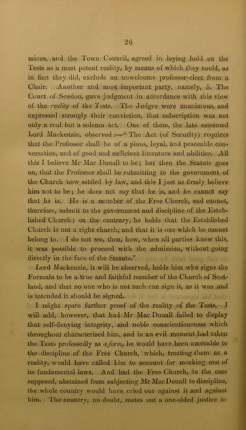 micus, and the Town Council, agreed in laying hold on the Tests as a most potent reality, by means of which they could, as in fact they did, exclude an unwelcome professor-elect from a Chair. Another and most important party, namely, 5. The Court of Session, gave judgment in accordance with this view of the reality of the Tests. The Judges were unanimous, and expressed strongly their conviction, that subscription was not only a real but a solemn act. One of them, the late esteemed Lord Mackenzie, observed:—“ The Act (of Security) requires that the Professor shall be of a pious, loyal, and peaceable con- versation, and of good and sufficient literature and abilities. All this I believe Mr Mac Douall to be; but then the Statute goes on, that the Professor shall be submitting to the government of the Church now settled by law, and this I just as firmly believe him not to be; he does not say that he is, and he cannot say that he is. Pie is a member of the Free Church, and cannot, therefore, submit to the government and discipline of the Estab- lished Church; on the contrary, he holds that the Established Church is not a right church, and that it is one which he cannot belong to. I do not see, then, how, when all parties knew this, it was possible to proceed with the admission, without going directly in the face of the Statute.” Lord Mackenzie, it will be observed, holds him who signs the Formula to be a true and faithful member of the Church of Scot- land, and that no one who is not such can sign it, as it was and is intended it should be signed. I might spare further proof of the reality of the Tests. I will add, however, that had Mr Mac Douall failed to display that self-denying integrity, and noble conscientiousness which throughout characterised him, and in an evil moment had taken the Tests professedly as a form, he would have been amenable to the discipline of the Free Church, which, treating them as a reality, would have called him to account for mocking one of its fundamental laws. And had the Free Church, in the case supposed, abstained from subjecting MrMacDouall to discipline, the whole country would have cried out against it and against him. The country, no doubt, metes out a one-sided justice to