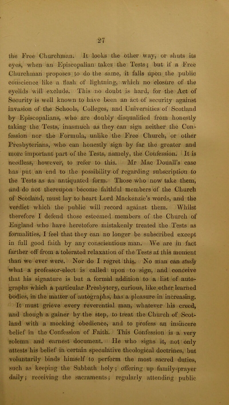 the Free Churchman. It looks the other way, or shuts its eyes, when an Episcopalian takes the Tests; but if a Free Churchman proposes to do the same, it falls upon the public conscience like a Hash of lightning, which no closure of the eyelids will exclude. This no doubt is hard, for the Act of Security is well known to have been an act of security against invasion of the Schools, Colleges, and Universities of Scotland by Episcopalians, who are doubly disqualified from honestly taking the Tests, inasmuch as they can sign neither the Con- fession nor the Formula, unlike the Free Church, or other Presbyterians, who can honestly sign by far the greater and more important part of the Tests, namely, the Confession. It is needless, however, to refer to this. Mr Mac Douall’s case has put an end to the possibility of regarding subscription to the Tests as an antiquated form. Those who now take them, and do not thereupon become faithful membex*s of the Church of Scotland, must lay to heart Lord Mackenzie’s woi'ds, and the verdict which the public will recoixl against them. Whilst therefore I defend those esteemed members of the Church of England who have hei'etofore mistakenly treated the Tests as formalities, I feel that they can no longer be subscribed except in full good faith by any conscientious man. We are in fact farther off from a tolei’ated l’elaxation of the Tests at this moment than we ever were. Nor do I regi-et this. No man can study what a professor-elect is called upon to sign, and conceive that his signature is but a fonnal addition to a list of auto- graphs which a particular Presbytei’y, curious, like other learned bodies, in the matter of autographs, has a pleasure in increasing. It must gi*ieve every reverential man, whatever his ci'eed, and though a gainer by the step, to treat the Church of Scot- land with a mocking obedience, and to profess an insincere belief in the Confession of Faith. This Confession is a very solemn and earnest document. He who signs it, not only attests his belief in certain speculative theological doctrines, but voluntarily binds himself to perform the most sacred duties, such as keeping the Sabbath holy ; offering up family-prayer daily; receiving the sacraments; regularly attending public