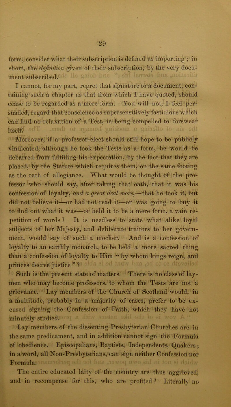 form, consider what their subscription is defined as importing ; in short, the definition given of their subscription, by the very docu- ment subscribed. I cannot, for my part, regret that signature to a document, con- taining such a chapter as that from which I have quoted, should cease to be regarded as a mere form. You will not, I feel per- suaded, regard that conscience as supersensitively fastidious which can find no relaxation of a Test, in being compelled to forswear edT Moreover, if a professor-elect should still hope to be publicly vindicated, although he took the Tests as a form, he would be debarred from fulfilling his expectation, by the fact that they are placed, by the Statute which requires them, on the same footing as the oath of allegiance. What would be thought of the pro- fessor who should say, after taking that oath, that it was his confession of loyalty, and a great deal more,—that he took it, but did not believe it—or had not read it—or was going to buy it to find out what it was—or held it to be a mere form, a vain re- petition of words ? It is needless to state what alike loyal subjects of her Majesty, and deliberate traitors to her govern- ment, would say of such a mocker. And is a confession of loyalty to an earthly monarch, to be held a more sacred thing than a confession of loyalty to Him by whom kings reign, and princes decree justice ” ? Such is the present state of matters. There is no class of lay- men who may become professors, to whom the Tests are not a grievance. Lay members of the Church of Scotland would, in a multitude, probably in a majority of cases, prefer to be ex- cused signing the Confession of Faith, which they have not minutely studied. Lay members of the dissenting Presbyterian Churches are in the same predicament, and in addition cannot sign the Fbrmula of obedience. Episcopalians, Baptists, Independents, Quakers ; in a word, all Non-Presbyterians, can sign neither Confession nor Formula. The entire educated laity of the country are thus aggrieved, and in recompense for this, who are profited ? Literally no