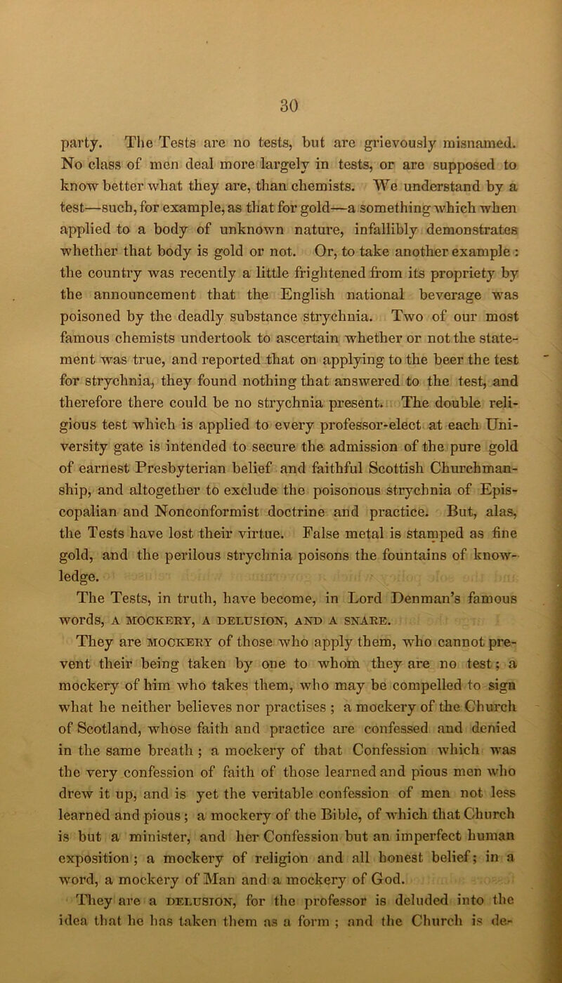 party. The Tests are no tests, but are grievously misnamed. No class of men deal more largely in tests, or are supposed to know better what they are, than chemists. We understand by a test—such, for example, as that for gold—a something which when applied to a body of unknown nature, infallibly demonstrates whether that body is gold or not. Or, to take another example : the country was recently a little frightened from its propriety by the announcement that the English national beverage was poisoned by the deadly substance strychnia. Two of our most famous chemists undertook to ascertain whether or not the state- ment was true, and reported that on applying to the beer the test for strychnia, they found nothing that answered to the test, and therefore there could be no strychnia present. The double reli- gious test which is applied to every professor-elect at each Uni- versity gate is intended to secure the admission of the pure gold of earnest Presbyterian belief and faithful Scottish Churchman- ship, and altogether to exclude the poisonous strychnia of Epis- copalian and Nonconformist doctrine and practice. But, alas, the Tests have lost their virtue. False metal is stamped as tine gold, and the perilous strychnia poisons the fountains of know- ledge. The Tests, in truth, have become, in Lord Denman’s famous words, A MOCKERY, A DELUSION, AND A SNARE. They are mockery of those who apply them, who cannot pre- vent their being taken by one to whom they are no test; a mockery of him who takes them, who may be compelled to sign what he neither believes nor practises ; a mockery of the Church of Scotland, whose faith and pi’actice are confessed and denied in the same breath ; a mockery of that Confession which was the very confession of faith of those learned and pious men who drew it up, and is yet the veritable confession of men not less learned and pious; a mockery of the Bible, of which that Church is but a minister, and her Confession but an imperfect human exposition ; a mockery of religion and all honest belief; in a word, a mockery of Man and a mockery of God. They are a delusion, for the professor is deluded into the idea that he has taken them as a form ; and the Church is de-