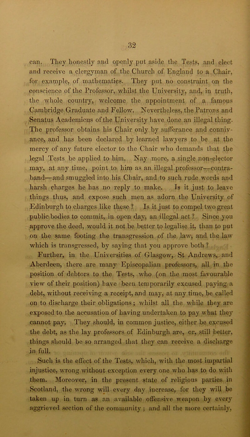 can. They honestly and openly put aside the Tests, and elect and receive a clergyman of the Church of England to a Chair, for example, of mathematics. They put no constraint on the conscience of the Professor, whilst the University, and, in truth, the whole country, welcome the appointment of a famous Cambridge Graduate and Fellow. Nevertheless, the Patrons and Senatus Academicus of the University have done an illegal thing. The professor obtains his Chair only by sufferance and conniv- ance, and has been declared by learned lawyers to be at the mercy of any future elector to the Chair who demands that the legal Tests be applied to him. Nay more, a single non-elector may, at any time, point to him as an illegal professor—contra- band—and smuggled into his Chair, and to such rude words and harsh charges he has no reply to make. Is it just to leave things thus, and expose such men as adorn the University of Edinburgh to charges like these ? Is it just to compel two great public bodies to commit, in open day, an illegal act T Since you approve the deed, would it not be better to legalise it, than to put on the same footing the transgression of the law, and the law which is transgressed, by saying that you approve both ? Further, in the Universities of Glasgow, St Andrews, and Aberdeen, there are many Episcopalian professors, all in the position of debtors to the Tests, who (on the most favourable view of their position) have been temporarily excused paying a debt, without receiving a receipt, and may, at any time, be called on to discharge their obligations; whilst all the while they are exposed to the accusation of having undertaken to pay what they cannot pay. They should, in common justice, either be excused the debt, as the lay professors of Edinburgh are, or, still better, things should be so arranged that the}r can receive a discharge in full. Such is the effect of the Tests, which, with the most impartial injustice, wrong without exception every one who has to do with them. Moreover, in the present state of religious parties in Scotland, the wrong will every day increase, for they will be taken up in turn as an available offensive weapon by every aggrieved section of the community ; and all the more certainly,