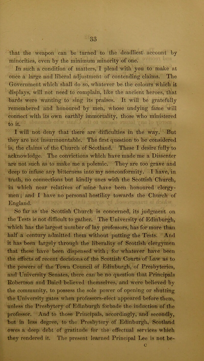that the weapon can he turned to the deadliest account by minorities, even by the minimum minority of one. In such a condition of matters, I plead with you to make at once a large and liberal adjustment of contending claims. The Government which shall do so, whatever be the colours which it displays, will not need to complain, like the ancient heroes, that bards were wranting to sing its praises. It will be gratefully remembered and honoui*ed by men, whose undying fame will connect with its own earthly immortality, those who ministered to it. I will not deny that there are difficulties in the way. But they are not insurmountable. The first question to be considered is, the claims of the Church of Scotland. These I desire fully to acknowledge. The convictions which have made me a Dissenter are not such as to make me a polemic. They are too grave and deep to infuse any bitterness into my nonconformity. I have, in truth, no connections but kindly ones with the Scottish Church, in which near relatives of mine have been honoured clergy- men ; and I have no personal hostility towards the Church of England. So far as the Scottish Church is concerned, its judgment on the Tests is not difficult to gather. The University of Edinburgh, which has the largest number of lay professors, has for more than half a century admitted them without putting the Tests. And it has been largely through the liberality of Scottish clergymen that these have been dispensed with ; for whatever have been the effects of recent decisions of the Scottish Courts of Law as to the powers of the Town Council of Edinburgh, of Presbyteries, and University Senates, there can be no question that Principals Robertson and Baird believed themselves, and were believed by the community, to possess the sole power of opening or shutting the University gates when professors-elect appeared before them, unless the Presbytery of Edinburgh forbade the induction of the professor. And to those Principals, accordingly, and secondly, but in less degree, to the Presbytery of Edinburgh, Scotland owes a deep debt of gratitude for the effectual services which they rendered it. The present learned Principal Lee is not be- c