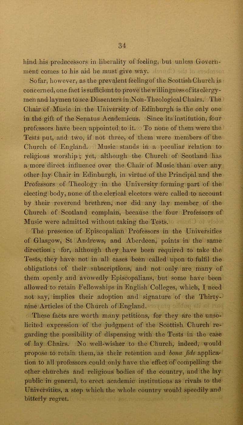 hind his predecessors in liberality of feeling, but unless Govern- ment comes to his aid he must give way. So far, however, as the prevalent feelingof the Scottish Church is concerned, one fact is sufficient to prove the willingness of its clergy- men and laymen to see Dissenters in Non-Theological Chairs. The Chair of Music in the University of Edinburgh is the only one in the gift of the Senatus Academicus. Since its institution, four professors have been appointed to it. To none of them were the Tests put, and two, if not three, of them were members of the Church of England. Music stands in a peculiar relation to religious worship ; yet, although the Church of Scotland has a more direct influence over the Chair of Music than over any other lay Chair in Edinburgh, in virtue of the Principal and the Professors of Theology in the University forming part of the electing body, none of the clerical electors were called to account by their reverend brethren, nor did any lay member of the Church of Scotland complain, because the four Professors of Music were admitted without taking the Tests. The presence of Episcopalian Professors in the Universities of Glasgow, St Andrews, and Aberdeen, points in the same direction ; for, although they have been required to take the Tests, they have not in all cases been called upon to fulfil the obligations of their subscriptions, and not only are many of them openly and avowedly Episcopalians, but some have been allowed to retain Fellowships in English Colleges, which, I need not say, implies their adoption and signature of the Thirty- nine Articles of the Church of England. These facts are worth many petitions, for they are the unso- licited expression of the judgment of the Scottish Church re- garding the possibility of dispensing with the Tests in the case of lay Chairs. No well-wisher to the Church, indeed, would propose to retain them, as their retention and bona fide applica- tion to all professors could oidy have the effect of compelling the other churches and religious bodies of the country, and the lay public in general, to erect academic institutions as rivals to the Universities, a step which the whole country would speedily and bitterly regret.