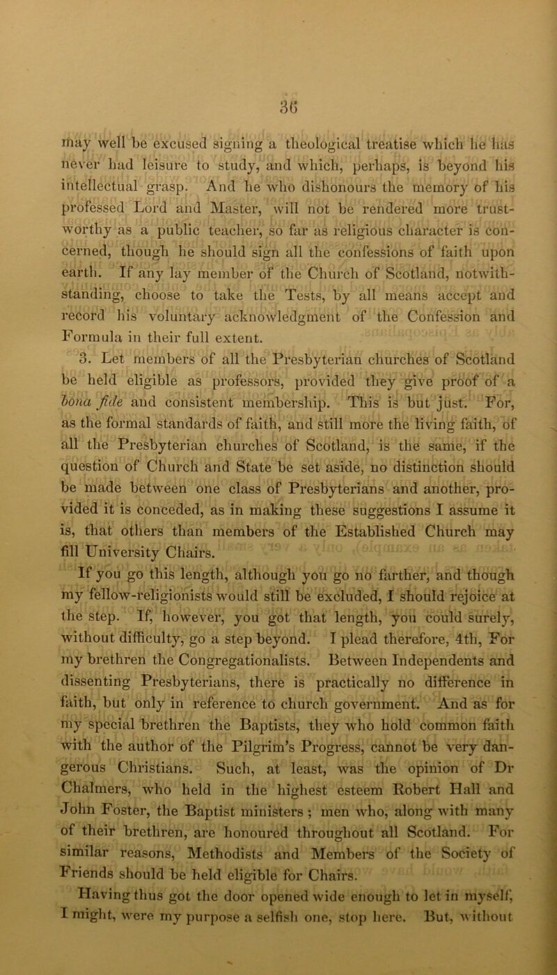 may well be excused signing a theological treatise which lie has never had leisure to study, and which, perhaps, is beyond his intellectual grasp. And he who dishonours the memory of his professed Lord and Master, will not be rendei’ed more trust- worthy as a public teacher, so far as religious character is con- cerned, though he should sign all the confessions of faith upon earth. If any lay member of the Church of Scotland, notwith- standing, choose to take the Tests, by all means accept and record his voluntary acknowledgment of the Confession and Formula in their full extent. 3. Let members of all the Presbyterian churches of Scotland be held eligible as professors, provided they give proof of a Iona fide and consistent membership. This is but just. For, as the formal standards of faith, and still more the living faith, of all the Presbyterian churches of Scotland, is the same, if the question of Church and State be set aside, no distinction should be made between one class of Presbyterians and another, pro- vided it is conceded, as in making these suggestions I assume it is, that others than members of the Established Church may fill University Chairs. If you go this length, although you go no farther, and though my fellow-religionists would still be excluded, I should rejoice at the step. If, however, you got that length, you could surely, without difficulty, go a step beyond. I plead therefore, 4th, For my brethren the Congregationalists. Between Independents and dissenting Presbyterians, there is practically no difference in faith, but only in reference to church government. And as for my special brethren the Baptists, they who hold common faith with the author of the Pilgrim’s Progress, cannot be very dan- gerous Christians. Such, at least, was the opinion of Dr Chalmers, who held in the highest esteem Robert Hall and John Foster, the Baptist ministers ; men who, along with many of their brethren, are honoured throughout all Scotland. For similar reasons, Methodists and Members of the Society of Friends should be held eligible for Chairs. Having thus got the door opened wide enough to let in myself, I might, were my purpose a selfish one, stop here. But, without