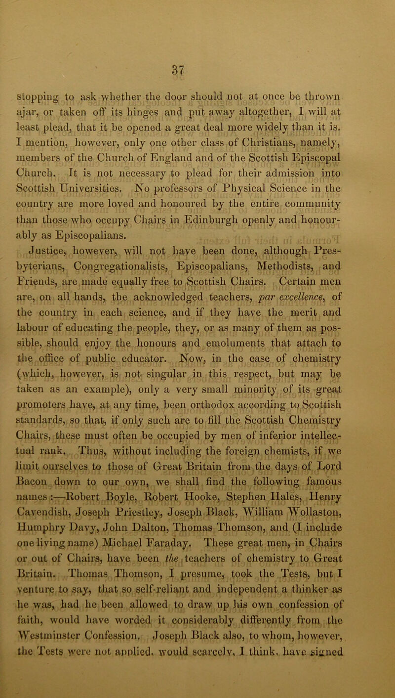 stopping to ask whether the door should not at once be thrown ajar, or taken off its hinges and put away altogether, I will at least plead, that it be opened a great deal more widely than it is. I mention, however, only one other class of Christians, namely, members of the Church of England and of the Scottish Episcopal Church. It is not necessary to plead for their admission into Scottish Universities. No professors of Physical Science in the country are more loved and honoured by the entire community than those who occupy Chairs in Edinburgh openly and honour- ably as Episcopalians. Justice, however, will not have been done, although Pres- byterians, Congregationalists, Episcopalians, Methodists, and Friends, are made equally free to Scottish Chairs. Certain men are, on all hands, the acknowledged teachers, par excellence, of the country in each science, and if they have the merit and labour of educating the people, they, or as many of them as pos- sible, should enjoy the honours and emoluments that attach to the office of public educator. Now, in the case of chemistry (which, however, is not singular in this respect, but may be taken as an example), only a very small minority of its great promoters have, at any time, been orthodox according to Scottish standards, so that, if only such are to fill the Scottish Chemistry Chairs, these must often be occupied by men of inferior intellec- tual rank. Thus, without including the foreign chemists, if we limit ourselves to those of Great Britain from the days of Lord Bacon down to our own, we shall find the following famous names :—Robert Boyle, Robert Hooke, Stephen Hales, Henry Cavendish, Joseph Priestley, Joseph Black, William Wollaston, Humpki’y Davy, John Dalton, Thomas Thomson, and (I include one living name) Michael Faraday. These great men, in Chairs or out of Chairs, have been the teachers of chemistry to Great Britain. Thomas Thomson, I presume, took the Tests, but I venture to say, that so self-reliant and independent a thinker as he was, had he been allowed to draw up Ids own confession of faith, would have worded it considerably differently from the Westminster Confession. Joseph Black also, to whom, however, the Tests were not annlied, would scarcely, 1 think, have signed