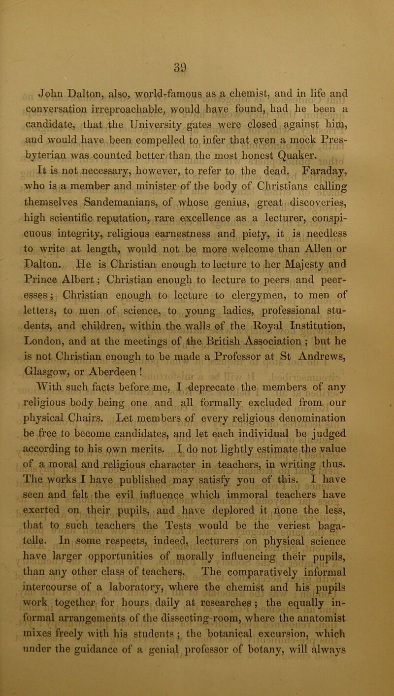 John Dalton, also, world-famous as a chemist, and in life and conversation irreproachable, would have found, had he been a candidate, that the University gates were closed against him, and would have been compelled to infer that even a mock Pres- byterian was counted better than the most honest Quaker. It is not necessary, however, to refer to the dead. Faraday, who is a member and minister of the body of Christians calling themselves Sandemanians, of whose genius, great discoveries, high scientific reputation, rare excellence as a lecturer, conspi- cuous integrity, religious earnestness and piety, it is needless to write at length, would not be more welcome than Allen or Dalton. He is Christian enough to lecture to her Majesty and Prince Albert; Christian enough to lecture to peers and peer- esses ; Christian enough to lecture to clergymen, to men of letters, to men of science, to young ladies, professional stu- dents, and children, within the walls of the Royal Institution, London, and at the meetings of the British Association ; but he is not Christian enough to be made a Professor at St Andrews, Glasgow, or Aberdeen ! With such facts before me, I deprecate the members of any religious body being one and all formally excluded from our physical Chairs. Let members of every religious denomination be free to become candidates, and let each individual be judged according to his own merits. I do not lightly estimate the value of a moral and religious character in teachers, in writing thus. The works I have published may satisfy you of this. I have seen and felt the evil influence which immoral teachers have exerted on their pupils, and have deplored it none the less, that to such teachers the Tests would be the veriest baga- telle. In some respects, indeed, lecturers on physical science have larger opportunities of morally influencing their pupils, than any other class of teachers. The comparatively informal intercourse of a laboratory, where the chemist and his pupils work together for hours daily at researches ; the equally in- formal arrangements of the dissecting-room, where the anatomist mixes freely with his students ; the botanical excursion, which under the guidance of a genial professor of botany, will always