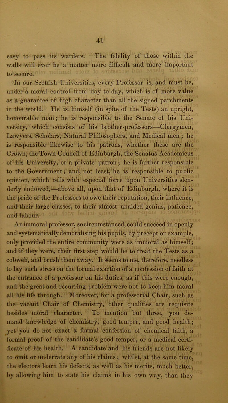 easy to pass its warders. The fidelity of those within the walls will ever be a matter more difficult and more important to secure. In our Scottish Universities, every Professor is, and must be, under a moral control from day to day, which is of more value as a guarantee of high character than all the signed parchments in the world. He is himself (in spite of the Tests) an upright, honourable man; he is responsible to the Senate of his Uni- versity, which consists of his brother-professors—Clergymen, Lawyers, Scholars, Natural Philosophers, and Medical men ; he is responsible likewise to his patrons, whether these are the Crown, the Town Council of Edinburgh, the Senatus Academicus of his University, or a private patron ; he is further responsible to the Government; and, not least, he is responsible to public opinion, which tells with especial force upon Universities slen- derly endowed,—above all, upon that of Edinburgh, where it is the pride of the Professors to owe their reputation, their influence, and their large classes, to their almost unaided genius, patience, and labour. An immoral professoi*, so circumstanced, could succeed in openly and systematically demoralising his pupils, by precept or example, only provided the entire community were as immoral as himself; and if they were, their first step would be to treat the Tests as a cobweb, and brush them away. It seems to me, therefore, needless to lay such stress on the formal exaction of a confession of faith at the entrance of a professor on his duties, as if this were enough, and the great and recurring problem were not to keep him moral all his life through. Moreover, for a professorial Chair, such as the vacant Chair of Chemistry, other qualities are requisite besides moral character. To mention but three, you de- mand knowledge of chemistry, good temper, and good health; yet you do not exact a formal confession of chemical faith, a formal proof of the candidate’s good temper, or a medical certi- ficate of his health. A candidate and his friends are not likely to omit or underrate any of his claims ; whilst, at the same time, the electors learn his defects, as well as his merits, much better, by allowing him to state his claims in his own way, than they