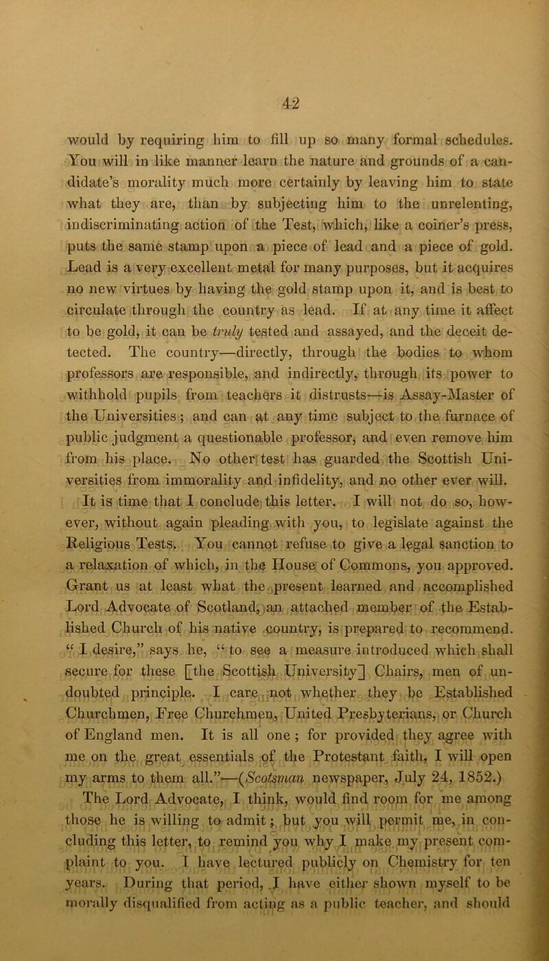 would by requiring him to fill up so many formal schedules. You will in like manner learn the nature and grounds of a can- didate’s morality much more certainly by leaving him to state what they are, than by subjecting him to the unrelenting, indiscriminating action of the Test, which, like a coiner’s press, puts the same stamp upon a piece of lead and a piece of gold. Lead is a very excellent metal for many purposes, but it acquires no new virtues by having the gold stamp upon it, and is best to circulate through the country as lead. If at any time it affect to be gold, it can be truly tested and assayed, and the deceit de- tected. The country—directly, through the bodies to whom professors are responsible, and indirectly, through its power to withhold pupils from teachers it distrusts—is Assay-Master of the Universities; and can at any time subject to the furnace of public judgment a questionable professor, and even remove him from his place. No other test has guarded the Scottish Uni- versities from immorality and infidelity, and no other ever will. It is time that I conclude this letter. I will not do so, how- ever, without again pleading with you, to legislate against the Religious Tests. You cannot refuse to give a legal sanction to a relaxation of which, in the House of Commons, you appi’oved. Grant us at least what the present learned and accomplished Lord Advocate of Scotland, an attached member of the Estab- lished Church of his native country, is prepared to recommend. “ I desire,” says he, “ to see a measure introduced which shall secure for these [the Scottish University] Chairs, men of un- doubted principle. I care not wdiether they be Established Churchmen, Free Churchmen, United Presbyterians, or Church of England men. It is all one ; for provided they agree with me on the great essentials of the Protestant faith, I will open my arms to them all.”'—(Scotsman newspaper, July 24, 1852.) The Lord Advocate, I think, wrould find room for me among those he is willing to admit;, but you will permit me, in con- cluding this letter, to remind you why I make my present com- plaint to you. I have lectured publicly on Chemistry for ten years. During that period, I have either shown myself to be morally disqualified from acting as a public teacher, and should