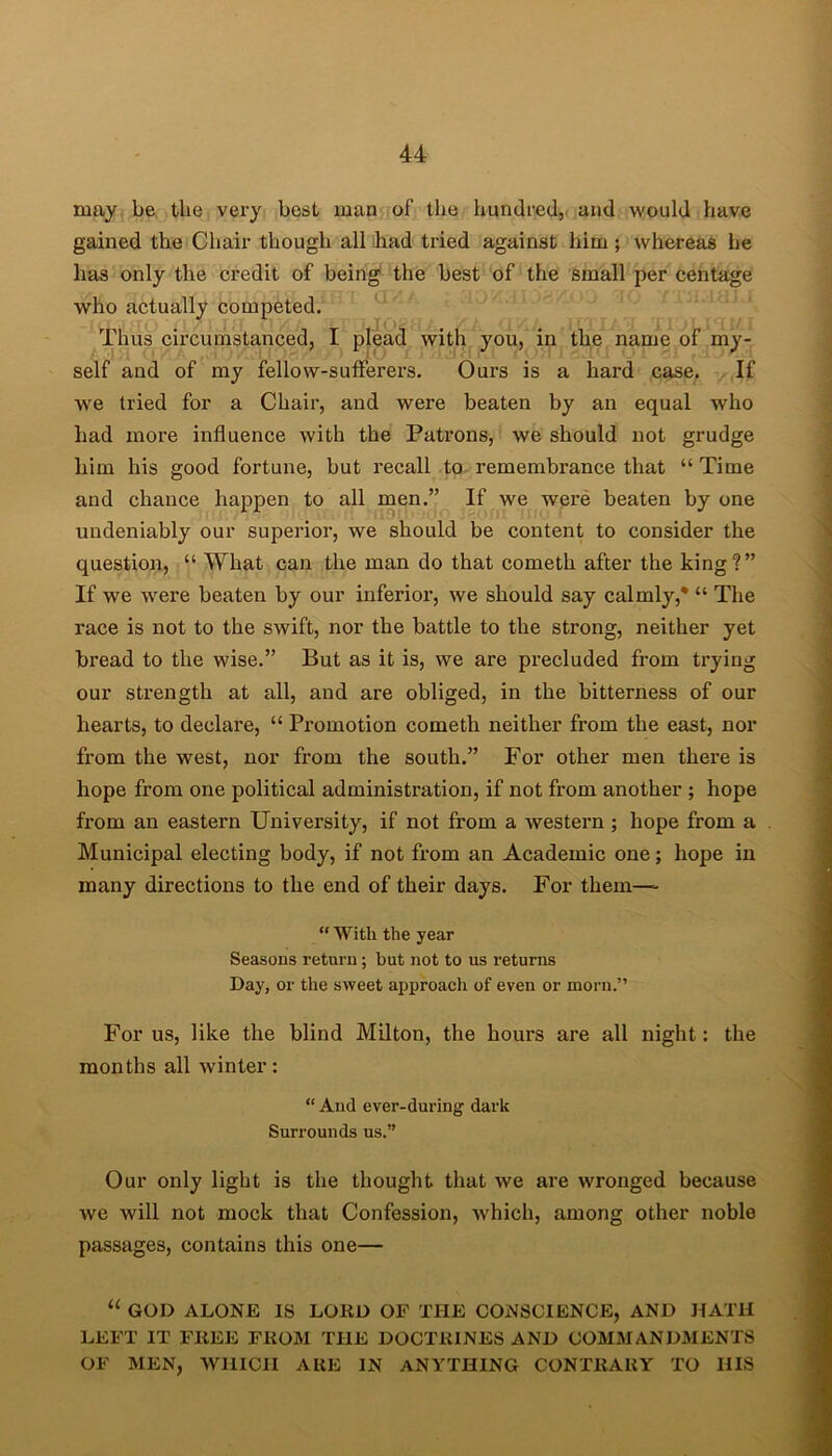 may be the very best man of‘ the hundred, and would have gained the Chair though all had tried against him; whereas he has only the credit of being the best of the small per centage who actually competed. Thus circumstanced, I plead with you, in the name of my- self and of my fellow-sufferers. Ours is a hard case. If we tried for a Chair, and were beaten by an equal who had more influence with the Patrons, we should not grudge him his good fortune, but recall to remembrance that “ Time and chance happen to all men.” If we were beaten by one undeniably our superior, we should be content to consider the question, “ What can the man do that cometh after the king?” If we were beaten by our inferior, we should say calmly,* “ The race is not to the swift, nor the battle to the sti’ong, neither yet bread to the wise.” But as it is, we are precluded from trying our strength at all, and are obliged, in the bitterness of our hearts, to declare, “ Promotion cometh neither from the east, nor from the west, nor from the south.” For other men there is hope from one political administration, if not from another ; hope from an eastern University, if not from a western ; hope from a Municipal electing body, if not from an Academic one; hope in many directions to the end of their days. For them— “ With the year Seasons return; but not to us returns Day, or the sweet approach of even or morn.” For us, like the blind Milton, the hours are all night: the months all winter: “ And ever-during dark Surrounds us.” Our only light is the thought that we are wronged because we will not mock that Confession, which, among other noble passages, contains this one— “ GOD ALONE IS LORD OF THE CONSCIENCE, AND HATH LEFT IT FREE FROM THE DOCTRINES AND COMMANDMENTS OF MEN, WHICH ARE IN ANYTHING CONTRARY TO HIS