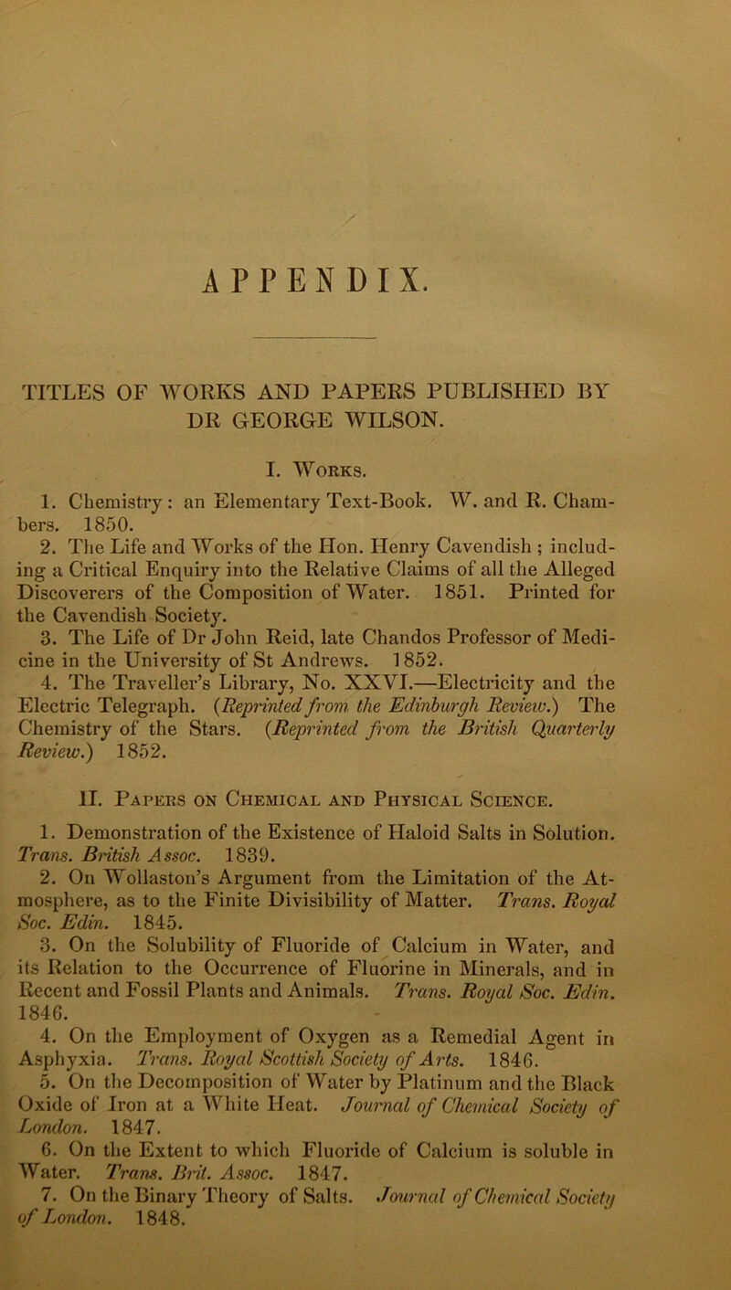 APPENDIX. TITLES OF WORKS AND PAPERS PUBLISHED BY DR GEORGE WILSON. I. Works. 1. Chemistry: an Elementary Text-Book. W. and R. Cham- bers. 1850. 2. The Life and Works of the Hon. Henry Cavendish ; includ- ing a Critical Enquiry into the Relative Claims of all the Alleged Discoverers of the Composition of Water. 1851. Printed for the Cavendish Society. 3. The Life of Dr John Reid, late Chandos Professor of Medi- cine in the University of St Andrews. 1852. 4. The Traveller’s Library, No. XXYI.—Electricity and the Electric Telegraph. {Reprinted from, the Edinburgh Review.) The Chemistry of the Stars. {Reprinted from the British Quarterly Review.) 1852. II. Papers on Chemical and Physical Science. 1. Demonstration of the Existence of Haloid Salts in Solution. Trans. British Assoc. 1839. 2. On Wollaston’s Argument from the Limitation of the At- mosphere, as to the Finite Divisibility of Matter. Trans. Royal Soc. Edin. 1845. 3. On the Solubility of Fluoride of Calcium in Water, and its Relation to the Occurrence of Fluorine in Minerals, and in Recent and Fossil Plants and Animals. Trans. Royal Soc. Edin. 1846. 4. On the Employment of Oxygen as a Remedial Agent in Asphyxia. Trans. Royal Scottish Society of Arts. 1846. 5. On the Decomposition of Water by Platinum and the Black Oxide of Iron at a White Heat. Journal of Chemical Society of London. 1847. 6. On the Extent to which Fluoride of Calcium is soluble in Water. Trans. Brit. Assoc. 1847. 7. On the Binary Theory of Salts. Journal of Chemical Society of London. 1848.