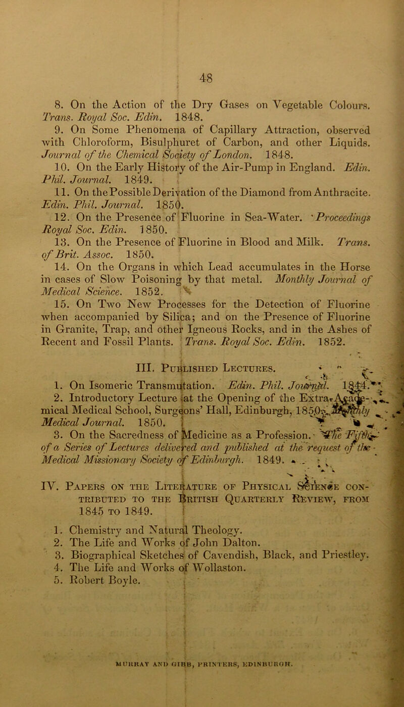 8. On the Action of the Dry Gases on Vegetable Colours. Trans. Royal Soc. Edin. 1848. 9. On Some Phenomena of Capillary Attraction, observed with Chloroform, Bisulphuret of Carbon, and other Liquids. Journal of the Chemical Society of London. 1848. 10. On the Early History of the Air-Pump in England. Edin. Phil. Journal. 1849. 11. On the Possible Derivation of the Diamond from Anthracite. Edin. Phil. Journal. 1850. 12. On the Presence of Fluorine in Sea-Water. 'Proceedings Royal Soc. Edin. 1850. 13. On the Presence of Fluorine in Blood and Milk. Trans, of Brit. Assoc. 1850. 14. On the Organs in which Lead accumulates in the Horse in cases of Slow Poisoning by that metal. Monthly Journal of Medical Science. 1852. ^ 15. On Two New Processes for the Detection of Fluorine when accompanied by Silica; and on the Presence of Fluorine in Granite, Trap, and other Igneous Rocks, and in the Ashes of Recent and Fossil Plants. Trans. Royal Soc. Edin. 1852. III. Published Lectures. * 1. On Isomeric Transmutation. Edin. Phil. Joiti'nkl. 2. Introductory Lecture -at the Opening of the Extra mical Medical School, Surgeons’ Hall, Edinburgh, 185.0?., Medical Journal. 1850. I 3. On the Sacredness of Medicine as a Profession.- Fifths of a Series of Lectures delivered and published at the request of the - Medical Missionary Society of Edinburgh. 1849. * _ • IV. Papers on the Literature of Physical Science con- tributed to the British Quarterly Review, from 1845 to 1849. 1. Chemistry and Natural Theology. 2. The Life and Works of John Dalton. 3. Biographical Sketches of Cavendish, Black, and Priestley. 4. The Life and Works of Wollaston. 5. Robert Boyle. MURRAY AND GIBB, PRINTERS, EDINBURGH.