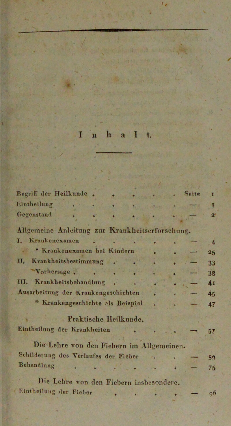 > ' '{ I n h a I t. / Begriff der Heilkunde * Seite t 1 2 Eintheilung Gegenstand ♦ ♦ ♦ ♦ . . — » Allgemeine Anleitung zur Krankheilscrforschung. I. Kraukenexanien * Krankenexamen bei Kindern . « — II. Krankheitsbestimmung . ♦ . ♦ - ' Vorhersage III. Krankheitsbehandluug ♦ . « , - Ausarbeitung der Krankengeschichten , . — * Krankengeschichte eis Beispiel . . — Praktische Heilkunde. Eintheilung der Krankheiten , . 4 — 5jr Die Lehre von den Fiebern im Allgemeinen. Schilderung des Verlaufes der Fieber . . — 5g Behandlung . . . . . — 75 Die Lehre von den Fiebern insbesondere. Eintheilung der Fieber „ . . „ _ 96 4 25 33 38 4t 45 47