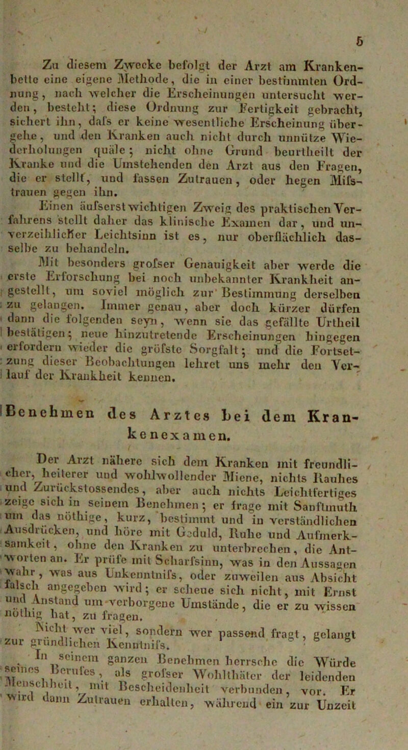 Y/ Zu diesem Zwecke befolgt der Arzt am Kranken- bette eine eigene Methode, die in einer bestimmten Ord- nung, nach welcher die Erscheinungen untersucht wer- den, besteht; diese Ordnung zur Fertigkeit gebracht, sichert ihn, dafs er keine wesentliche Erscheinung über- gehe, und den Kranken auch nicht durch unnütze Wie- derholungen quäle ; nicht ohne Grund beurtheilt der Kranke und die Umstehenden den Arzt aus den Fragen, die er stellt, und lassen Zutrauen, oder hegen Mils- trauen gegen ihn. Einen aufserst wichtigen Zweig des praktischen Ver- fahrens stellt daher das klinische Examen dar, und un- verzeihlicher Leichtsinn ist es, nur oberlläclilich das- selbe zu behandeln. Mit besonders grofser Genauigkeit aber werde die erste Erforschung bei noch unbekannter Krankheit an- gestellt, um soviel möglich zur'Bestimmung derselben zu gelangen. Immer genau, aber doch kürzer dürfen dann die folgenden seyn, wenn sie das gefällte Urtheil bestätigen; neue hinzutretende Erscheinungen hingegen 1 erfordern wieder die gröfstc Sorgfalt; und die Fortset- zung dieser Beobachtungen lehret uns mehr den Yer- ) lau! der Krankheit kennen. Benehmen des Arztes hei dem Kran- kenexamen. Der Arzt nähere sich dem Kranken mit freundli- cher,^ heiterer und wohlwollender Miene, nichts Rauhes und Zuvückstossendes, aber auch nichts Leichtfertiges zeige sich in seinem Benehmen; er frage mit Sanftmuth iim das nöthige, kurz, bestimmt und in verständlichen Ausditicken, und höre mit Geduld, lluhe und Aufmerk- samkeit, ohne den Kranken zu unterbrechen, die Ant- worten an. Er prüfe mit Scharfsinn, was in den Aussagen wahr, was aus Unkenntnifs, oder zuweilen aus Absicht lalsch angegeben wird; er scheue sich nicht, mit Ernst und Anstand um verborgene Umstände, die er zu wissen nothig hat, zu fragen. ISicht wer viel, sondern wer passend fragt, gelangt zur gründlichen Kennlnifs.  • 8 In seinem ganzen Benehmen herrsche die Würde seines Berufes, als grofser Wolilthätcr der leidenden - < iisl llu'il, mit Bescheidenheit verbunden, vor. Er win ann Zutrauen erhalten, während ein zur Unzeit