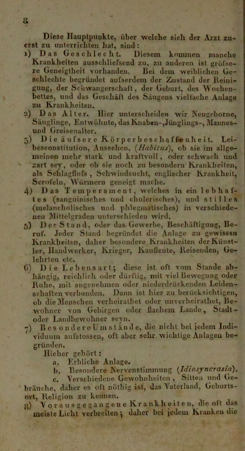 Diese Hauptpunkte, über welche sich der Arzt zu- erst zu unterrichten hat, sind : 1) Das Geschlecht. Diesem kommen manche Krankheiten ausschliefsend zu, zu anderen ist grösse- re Geneigtheit vorhanden. Bei dem weiblichen Ge- schlechte begründet aufserdem der Zustand der Reini- gung, der Schwangerschaft, der Geburt, des Wochen- bettes, und das Geschäft des Säugens vielfache Anlage zu Krankheiten. 2) Das Alter. Hier unterscheiden wir Neugoborne, Säuglinge, Entwöhnte, das Knaben-,Jünglings-, Mannes- und Greisenaltcr. 5) Die äul'scrc K ör p c r b es chaf f*e nh e i t. Lei- besconstitution, Aussehen, (Habitus), ob sie im allge- meinen mehr stark und kraftvoll, oder schwach und zart sey, oder ob sie noch zu besondern Krankheiten, als Schlagflufs , Schwindsucht, englischer Krankheit, Scrofeln, Würmern geneigt mache. 4) Das Temperament, welches in ein lebhaf- tes (sanguinisches und cholerisches), und stilles (melancholisches und phlegmatisches) in verschiede- nen Mittelgraden unterschieden wird. 5) DerStand, oder das Gewerbe, Beschäftigung, Be- ruf. Jeder Stand begründet die Anlage zu gewisssn Krankheiten, daher besondere Krankheiten der Künst- ler, Handwerker, Krieger, Kauileute, Reisenden, Ge- lehrten etc. C) Die Lebensart; diese ist oft vom Stande ab- hängig, reichlich oder dürftig, mit viel Bewegung oder Ruhe, mit angenehmen oder niederdrückenden Leiden- schaftenverbunden. Dann ist hier zu berücksichtigen, ob die Menschen vcrhciralhet oder unverlieiralhet, Be- wohner von Gebirgen oder llachcm Lande, Stadt- oder Landbewohner seyn. 7) ßcsonderoUmst ä n d e, die nicht bei jedem Indi- viduum aufstossen, oft aber sehr wichtige Anlageu be- gründen. Hieher gehört: a. Erbliche Anlage. s b. Besondere Nervenslimmung (Idiosyncrasia). c. Verschiedene Gewohnheiten , Sitten und Ge- bräuche, daher cs oft nöthig ist, das Vaterland, Geburts- ort, Religion zu kennen. Vqr au s g e gan gen e Kr a nkh e i t e n, die oft das meiste Licht verbreiten ; daher bei jedem Kranken die