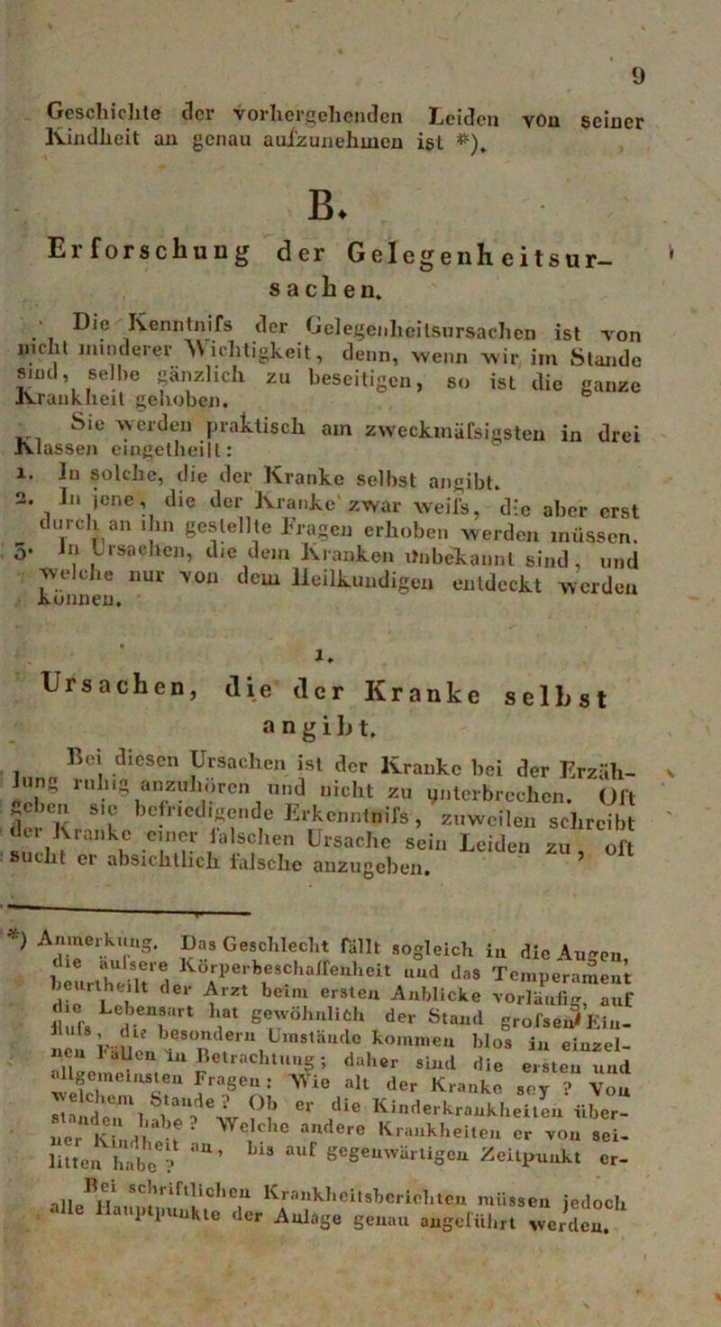 Geschichte der vorhergehenden Leiden von seiner Kindheit an genau aui'zunehmen ist #)„ B. Erforschung der Gelegenheitsur- Sachen. ■ Die Kenntnifs der Gelegenheitsursacheu ist von mehl minderer Wichtigkeit, denn, wenn wir im Stande sind, seihe gänzlich zu beseitigen, so ist die ganze Krankheit gehoben. Sie werden praktisch am zweckmäßigsten in drei Klassen cingelheill: 1. ln solche, die der Kranke selbst angibt. 2. In jene, die der Kranke zwar weiß, die aber erst durch an ihn gestellte Fragen erhoben werden müssen. 5. ln Lrsaeilen, die dem Kranken Unbekannt sind, und Welche nur von dem Heilkundigen entdeckt werden können. 1. Ursachen, die der Kranke selbst a ngibt. Bei diesen Ursachen ist der Kranke bei der Erzäh- lung ruh.g anzuhören und nicht zu ynterbrechen. Olt Mcbcn SIC befriedigende Erkenntnis , zuweilen schreibt der Kranke einer falschen Ursache sein Leiden zu of sucht er absichtlich falsche anzugeben. 5 A,1p kl|UlS‘ 5? Geschlecht fällt sogleich in die Augen, die aufsere Körperbeschalfenlieit und das Temperament heiirtheilt der Arzt beim ersten Anblicke vorläufig auf die Lebensart hat gewöhnlich der Stand groJ'sei3Ein- J UfS L..?“ besondern Umstände kommen blos in einzel- nen ballen in Betrachtung; daher sind die ersten und allgemeinsten Fragen: Wie alt der Kranke sey ? Von ^vekhem btande ? Ob er die Kinderkrankheiten über- ,‘UK-U ? Wekhc audere Krankheiten er von sei- litten habe6? :'U’ LiS aUf ^S^vürtigen Zeitpunkt er- „11J**} sc|’' ifilichea Krankhcitsberieliten müssen jedoch alle Hauptpunkte der Anlage genau angeführt werden.