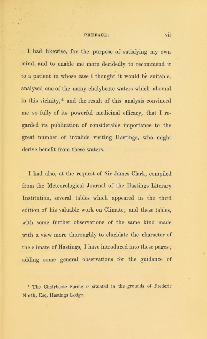 I had likewise, for the purpose of satisfying my own mind, and to enable me more decidedly to recommend it to a patient in whose case I thought it would be suitable, analysed one of the many chalybeate waters which abound in this vicinity,* and the result of this analysis convinced me so fully of its powerful medicinal efficacy, that I re- garded its publication of considerable importance to the great number of invalids visiting Hastings, who might derive benefit from these waters. I had also, at the request of Sir James Clark, compiled from the Meteorological Journal of the Hastings Literary Institution, several tables which appeared in the third edition of his valuable work on Climate; and these tables, with some further observations of the same kind made with a view more thoroughly to elucidate the character of the climate of Hastings, I have introduced into these pages ; adding some general observations for the guidance of * The Chalybeate Spring is situated in the grounds of Frederic North, Esq. Hastings Lodge.
