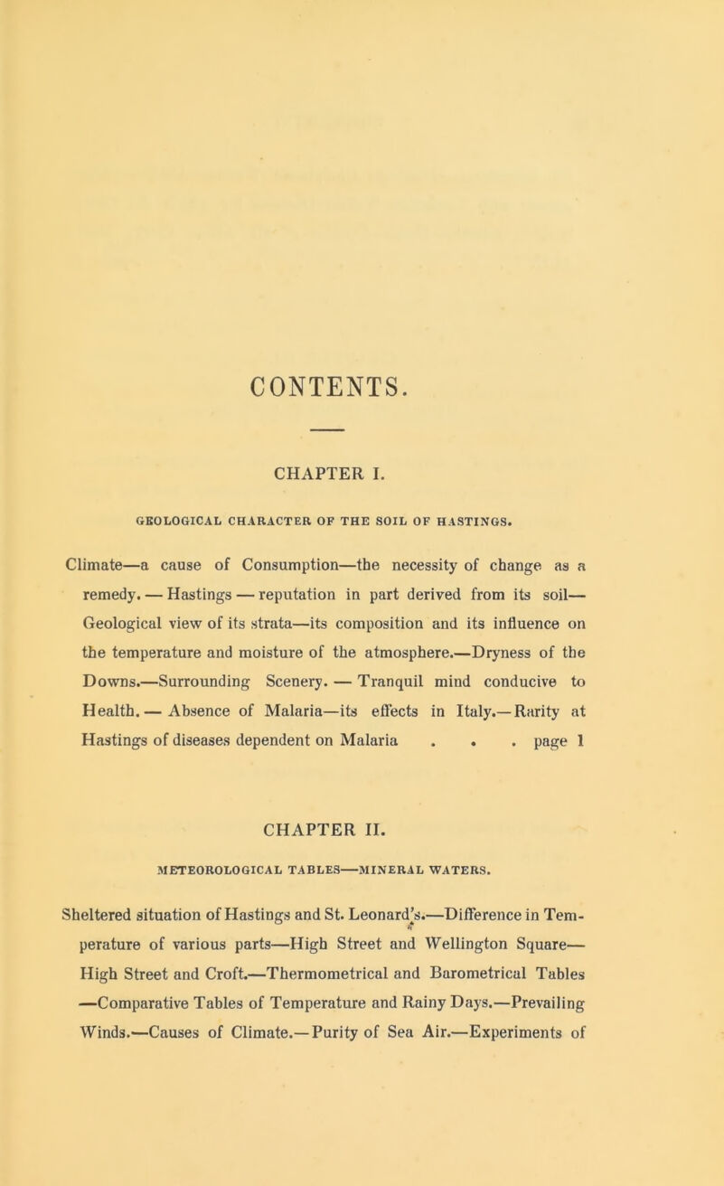 CONTENTS. CHAPTER I. GEOLOGICAL CHARACTER OF THE SOIL OF HASTINGS. Climate—a cause of Consumption—the necessity of change as a remedy. — Hastings — reputation in part derived from its soil— Geological view of its strata—its composition and its influence on the temperature and moisture of the atmosphere.—Dryness of the Downs.—Surrounding Scenery. — Tranquil mind conducive to Health.— Absence of Malaria—its effects in Italy.—Rarity at Hastings of diseases dependent on Malaria . . . page 1 CHAPTER II. METEOROLOGICAL TABLES MINERAL WATERS. Sheltered situation of Hastings and St. Leonard’s.—Difference in Tem- perature of various parts—High Street and Wellington Square— High Street and Croft.—Thermometrical and Barometrical Tables —Comparative Tables of Temperature and Rainy Days.—Prevailing Winds.—Causes of Climate.—Purity of Sea Air.—Experiments of