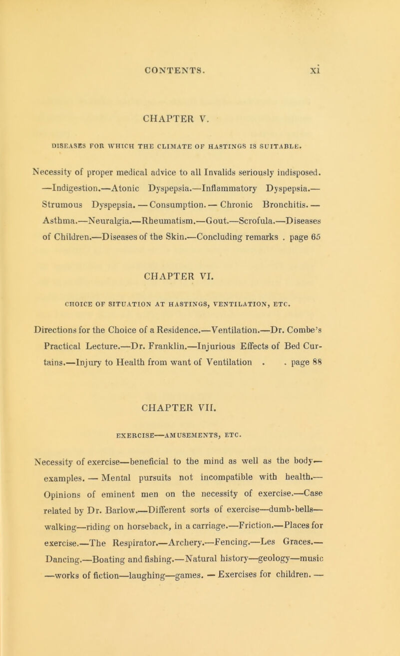 CHAPTER V. DISEASES FOR WHICH THE CLIMATE OF HASTINGS IS SUITABLE. Necessity of proper medical advice to all Invalids seriously indisposed. —Indigestion.—Atonic Dyspepsia.—Inflammatory Dyspepsia.— Strumous Dyspepsia.—Consumption.— Chronic Bronchitis— Asthma.—Neuralgia.—Rheumatism.—Gout.—Scrofula.—Diseases of Children.—Diseases of the Skin.—Concluding remarks . page 65 CHAPTER VI. CHOICE OF SITUATION AT HASTINGS, VENTILATION, ETC. Directions for the Choice of a Residence.—Ventilation.—Dr. Combe’s Practical Lecture.—Dr. Franklin.—Injurious Effects of Bed Cur- tains.—Injury to Health from want of Ventilation . . page 88 CHAPTER VII. EXERCISE AMUSEMENTS, ETC. Necessity of exercise—beneficial to the mind as well as the body- examples. — Mental pursuits not incompatible with health.— Opinions of eminent men on the necessity of exercise.—Case related by Dr. Barlow Different sorts of exercise—dumb-bells— walking—riding on horseback, in a carriage.—Friction.—Places for exercise.—The Respirator.—Archery.—Fencing.—Les Graces.— Dancing.—Boating and fishing.—Natural history—geology—music —works of fiction—laughing—games. — Exercises for children. —