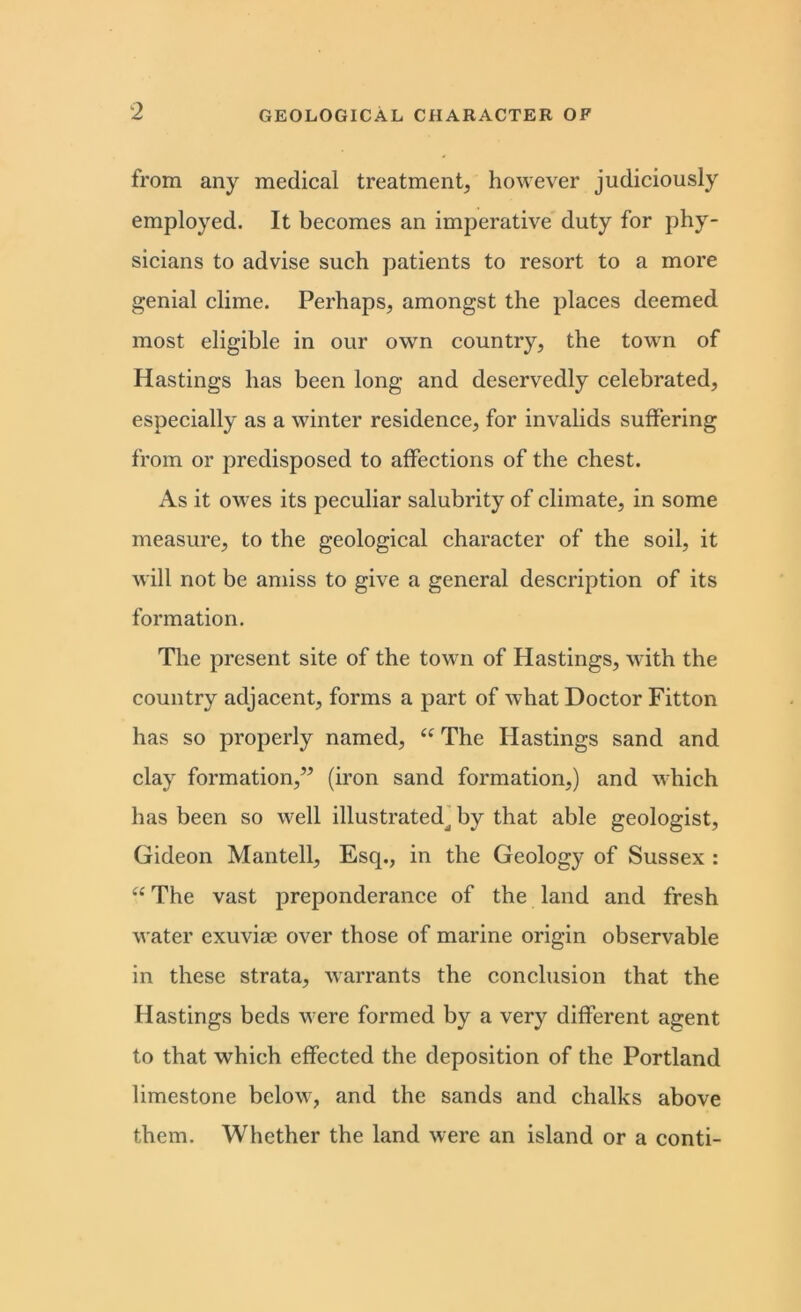 from any medical treatment, however judiciously employed. It becomes an imperative duty for phy- sicians to advise such patients to resort to a more genial clime. Perhaps, amongst the places deemed most eligible in our own country, the town of Hastings has been long and deservedly celebrated, especially as a winter residence, for invalids suffering from or predisposed to affections of the chest. As it owes its peculiar salubrity of climate, in some measure, to the geological character of the soil, it will not be amiss to give a general description of its formation. The present site of the town of Hastings, with the country adjacent, forms a part of what Doctor Fitton has so properly named, “ The Hastings sand and clay formation,” (iron sand formation,) and which has been so well illustratedj by that able geologist, Gideon Mantell, Escp, in the Geology of Sussex : “ The vast preponderance of the land and fresh water exuvim over those of marine origin observable in these strata, warrants the conclusion that the Hastings beds were formed by a very different agent to that which effected the deposition of the Portland limestone below, and the sands and chalks above them. Whether the land were an island or a conti-