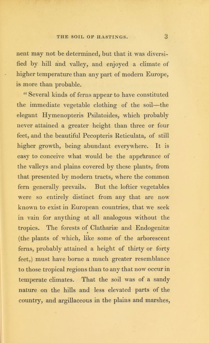 nent may not be determined, but that it was diversi- fied by hill and valley, and enjoyed a climate of higher temperature than any part of modern Europe, is more than probable. “ Several kinds of ferns appear to have constituted the immediate vegetable clothing of the soil—the elegant Hymenopteris Psilatoides, which probably never attained a greater height than three or four feet, and the beautiful Pecopteris Reticulata, of still higher growth, being abundant everywhere. It is easy to conceive what would be the appe’arance of the valleys and plains covered by these plants, from that presented by modern tracts, where the common fern generally prevails. But the loftier vegetables were so entirely distinct from any that are now known to exist in European countries, that we seek in vain for anything at all analogous without the tropics. The forests of Clathariae and Endogenitas t (the plants of which, like some of the arborescent ferns, probably attained a height of thirty or forty feet,) must have borne a much greater resemblance to those tropical regions than to any that now occur in temperate climates. That the soil was of a sandy nature on the hills and less elevated parts of the country, and argillaceous in the plains and marshes,