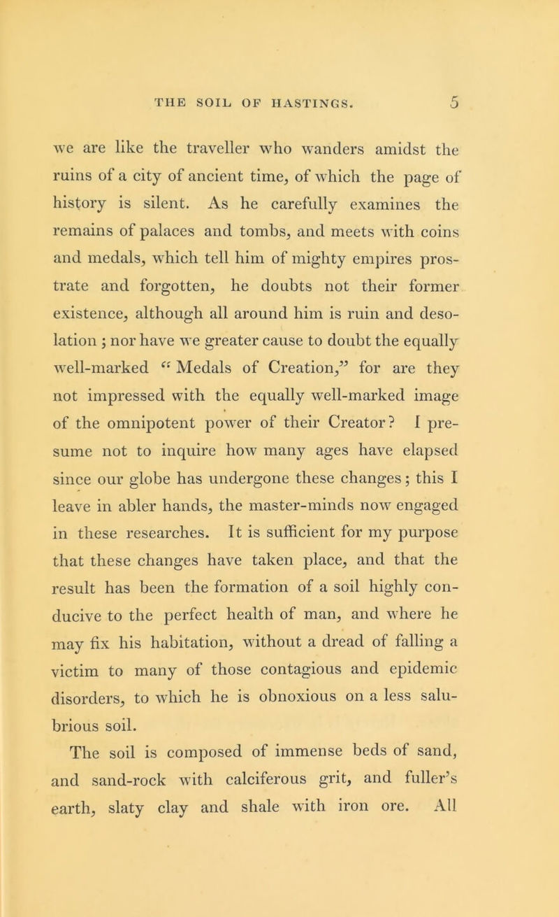 we are like the traveller who wanders amidst the ruins of a city of ancient time, of which the page of history is silent. As he carefully examines the remains of palaces and tombs, and meets with coins and medals, which tell him of mighty empires pros- trate and forgotten, he doubts not their former existence, although all around him is ruin and deso- lation ; nor have we greater cause to doubt the equally well-marked Medals of Creation/5 for are they not impressed with the equally well-marked image of the omnipotent power of their Creator? I pre- sume not to inquire how many ages have elapsed since our globe has undergone these changes; this I leave in abler hands, the master-minds now engaged in these researches. It is sufficient for my purpose that these changes have taken place, and that the result has been the formation of a soil highly con- ducive to the perfect health of man, and where he may fix his habitation, without a dread of falling a victim to many of those contagious and epidemic disorders, to which he is obnoxious on a less salu- brious soil. The soil is composed of immense beds of sand, and sand-rock with calciferous grit, and fuller’s earth, slaty clay and shale with iron ore. All