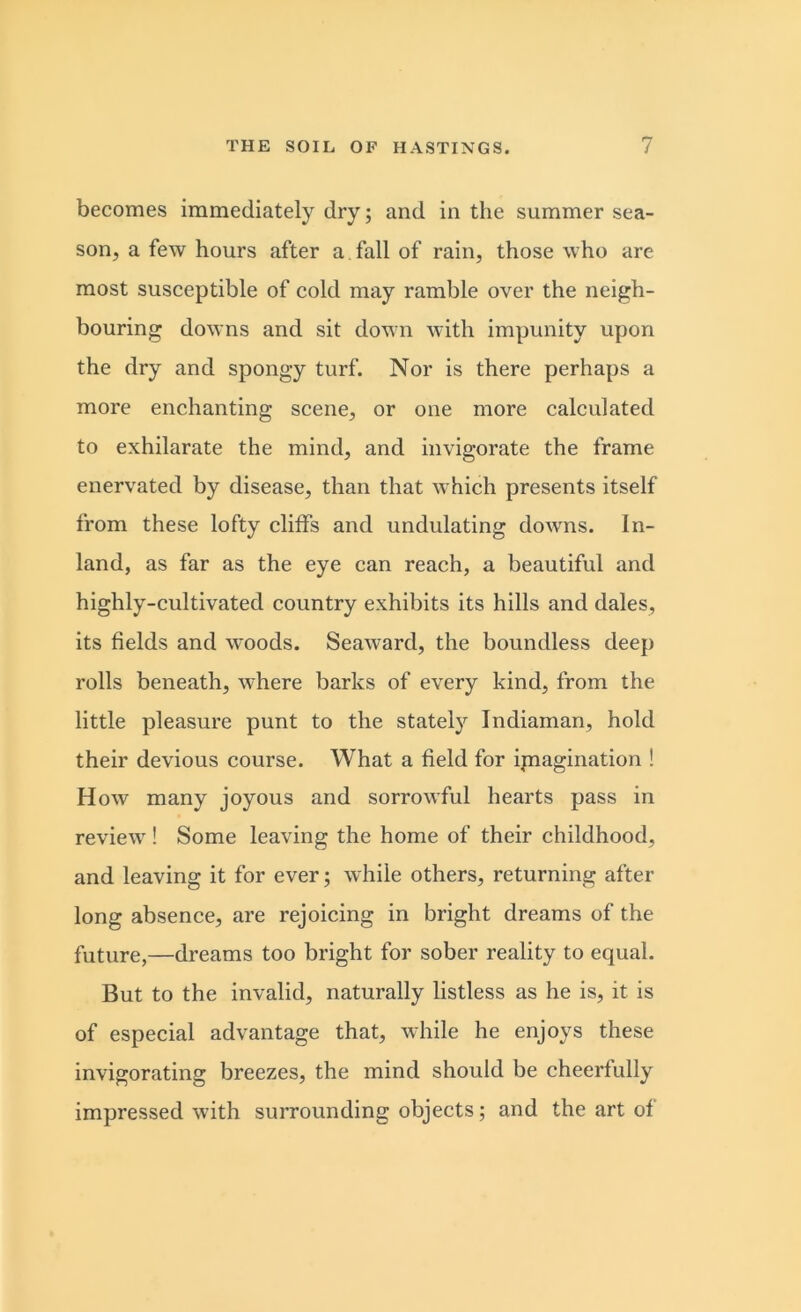 becomes immediately dry; and in the summer sea- son, a few hours after a fall of rain, those who are most susceptible of cold may ramble over the neigh- bouring downs and sit down with impunity upon the dry and spongy turf. Nor is there perhaps a more enchanting scene, or one more calculated to exhilarate the mind, and invigorate the frame enervated by disease, than that which presents itself from these lofty cliffs and undulating doAvns. In- land, as far as the eye can reach, a beautiful and highly-cultivated country exhibits its hills and dales, its fields and woods. Seaward, the boundless deep rolls beneath, where barks of every kind, from the little pleasure punt to the stately Indiaman, hold their devious course. What a field for imagination ! How many joyous and sorrowful hearts pass in review! Some leaving the home of their childhood, and leaving it for ever; while others, returning after long absence, are rejoicing in bright dreams of the future,—dreams too bright for sober reality to equal. But to the invalid, naturally listless as he is, it is of especial advantage that, while he enjoys these invigorating breezes, the mind should be cheerfully impressed with surrounding objects; and the art of