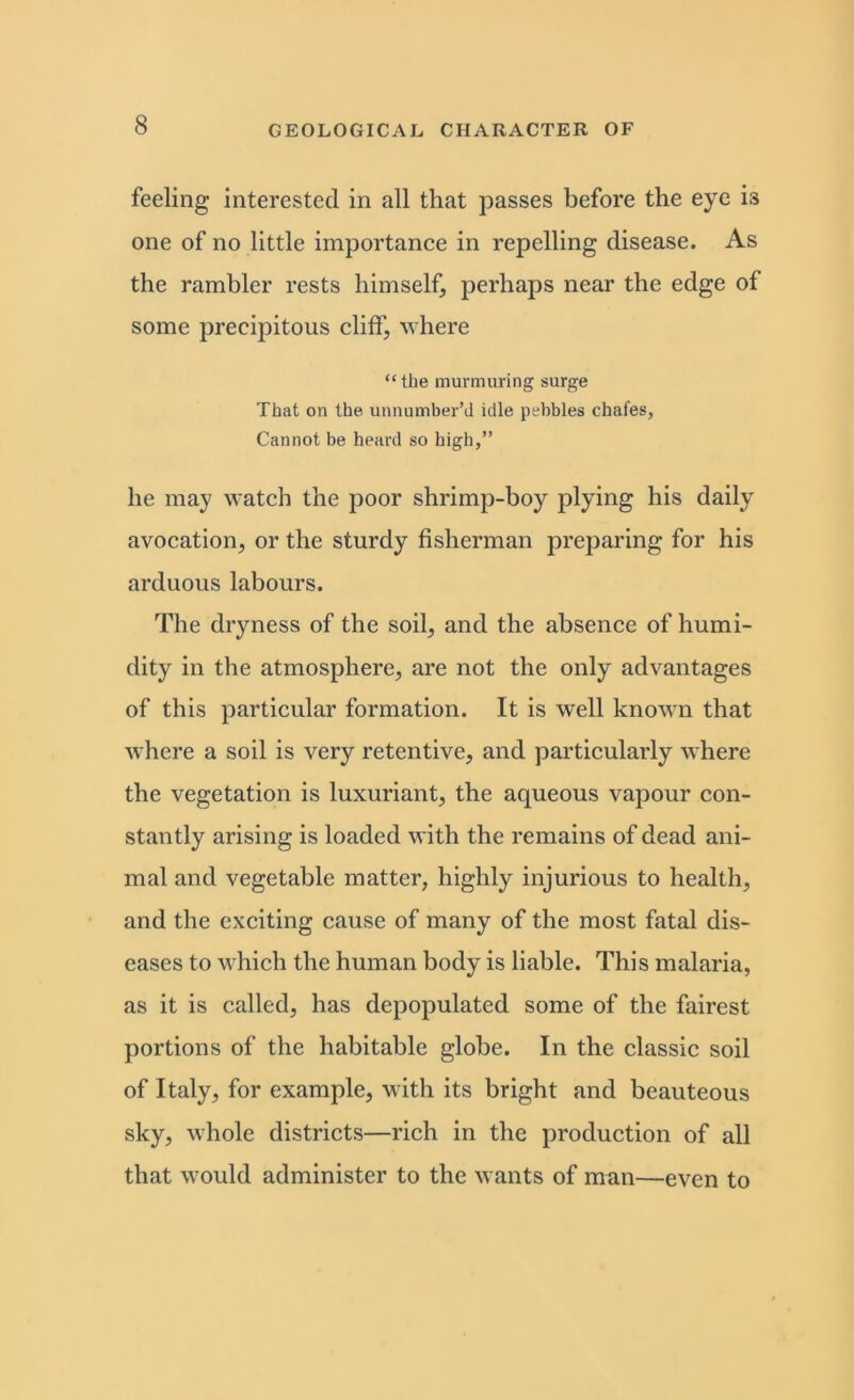 feeling interested in all that passes before the eye is one of no little importance in repelling disease. As the rambler rests himself, perhaps near the edge of some precipitous cliff, where “the murmuring surge That on the unnumber’d idle pebbles chafes, Cannot be heard so high,” he may watch the poor shrimp-boy plying his daily avocation, or the sturdy fisherman preparing for his arduous labours. The dryness of the soil, and the absence of humi- dity in the atmosphere, are not the only advantages of this particular formation. It is well known that where a soil is very retentive, and particularly where the vegetation is luxuriant, the aqueous vapour con- stantly arising is loaded with the remains of dead ani- mal and vegetable matter, highly injurious to health, and the exciting cause of many of the most fatal dis- eases to which the human body is liable. This malaria, as it is called, has depopulated some of the fairest portions of the habitable globe. In the classic soil of Italy, for example, with its bright and beauteous sky, whole districts—rich in the production of all that would administer to the wants of man—even to