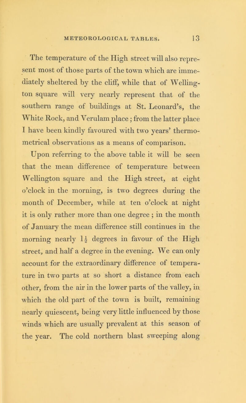 The temperature of the High street will also repre- sent most of those parts of the town which are imme- diately sheltered by the cliff, while that of Welling- ton square will very nearly represent that of the southern range of buildings at St. Leonard’s, the White Rock, and Verulam place ; from the latter place I have been kindly favoured with two years’ thermo- metrical observations as a means of comparison. Upon referring to the above table it will be seen that the mean difference of temperature between Wellington square and the High street, at eight o’clock in the morning, is two degrees during the month of December, while at ten o’clock at night it is only rather more than one degree ; in the month of January the mean difference still continues in the morning nearly 1| degrees in favour of the High street, and half a degree in the evening. We can only account for the extraordinary difference of tempera- ture in two parts at so short a distance from each other, from the air in the lower parts of the valley, in which the old part of the town is built, remaining nearly quiescent, being very little influenced by those winds which are usually prevalent at this season of the year. The cold northern blast sweeping along