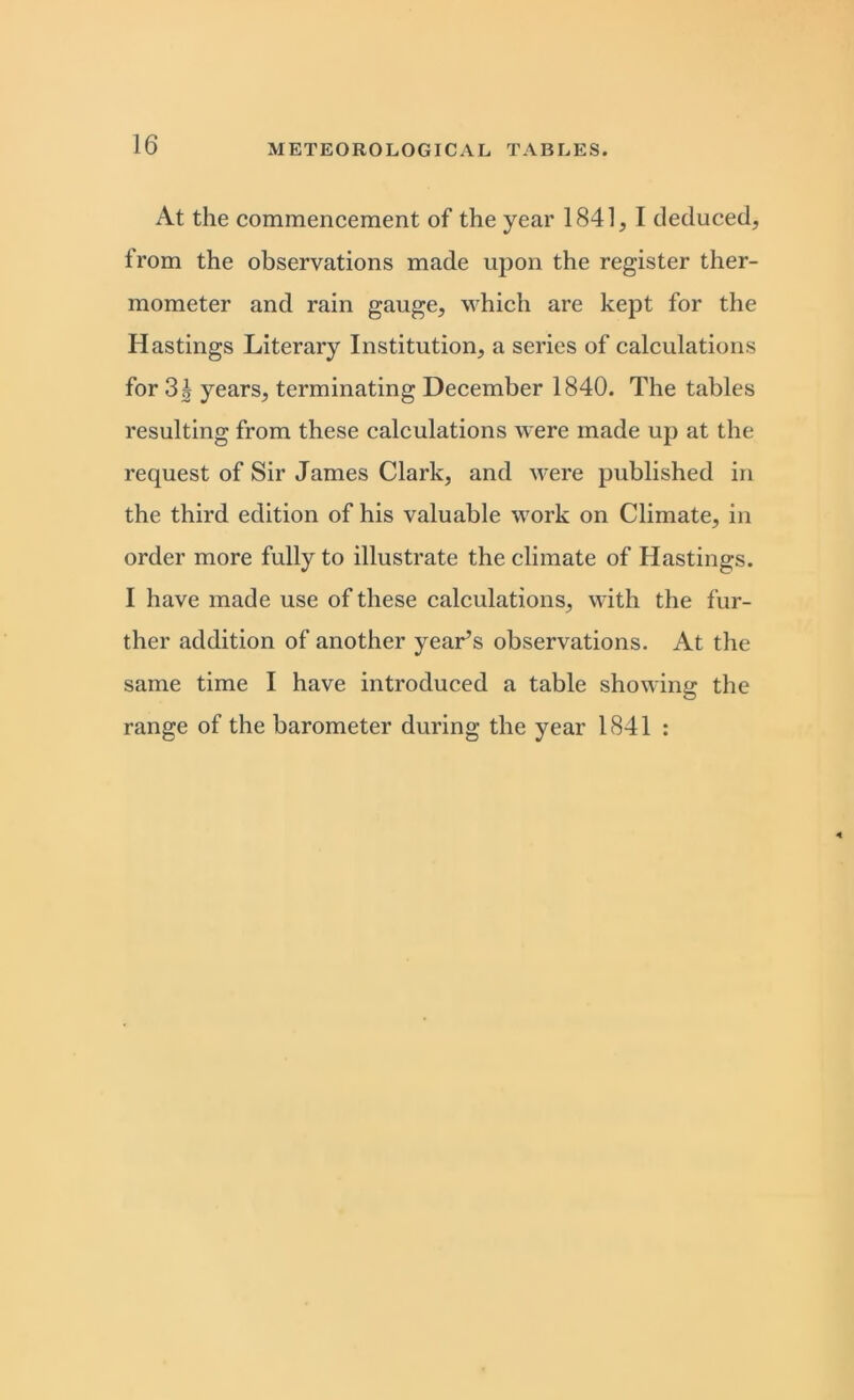 At the commencement of the year 1841, I deduced, from the observations made upon the register ther- mometer and rain gauge, which are kept for the Hastings Literary Institution, a series of calculations for 3| years, terminating December 1840. The tables resulting from these calculations were made up at the request of Sir James Clark, and were published in the third edition of his valuable work on Climate, in order more fully to illustrate the climate of Hastings. I have made use of these calculations, with the fur- ther addition of another year’s observations. At the same time I have introduced a table showing the range of the barometer during the year 1841 :