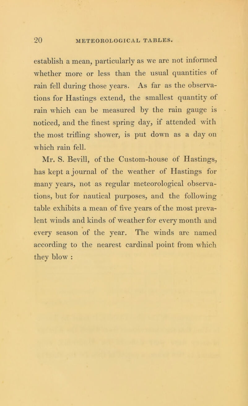 establish a mean, particularly as we are not informed whether more or less than the usual quantities of rain fell during those years. As far as the observa- tions for Hastings extend, the smallest quantity of rain which can be measured by the rain gauge is noticed, and the finest spring day, if attended with the most trifling shower, is put down as a day on which rain fell. Mr. S. Bevill, of the Custom-house of Hastings, has kept a journal of the weather of Hastings for many years, not as regular meteorological observa- tions, but for nautical purposes, and the following table exhibits a mean of five years of the most preva- lent winds and kinds of weather for every month and every season of the year. The winds are named according to the nearest cardinal point from which they blow :