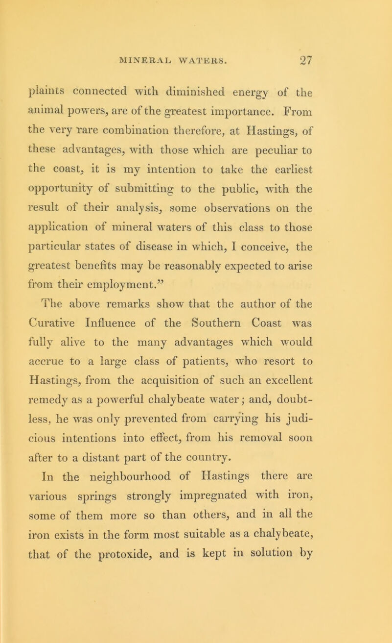 plaints connected with diminished energy of the animal powers, are of the greatest importance. From the very rare combination therefore, at Hastings, of these advantages, with those which are peculiar to the coast, it is my intention to take the earliest opportunity of submitting to the public, with the result of their analysis, some observations on the application of mineral waters of this class to those particular states of disease in which, I conceive, the greatest benefits may be reasonably expected to arise from their employment.” The above remarks show that the author of the Curative Influence of the Southern Coast was Fully alive to the many advantages which would accrue to a large class of patients, who resort to Hastings, from the acquisition of such an excellent remedy as a powerful chalybeate water; and, doubt- less, he was only prevented from carrying his judi- cious intentions into effect, from his removal soon after to a distant part of the country. In the neighbourhood of Hastings there are various springs strongly impregnated with iron, some of them more so than others, and in all the iron exists in the form most suitable as a chalybeate, that of the protoxide, and is kept in solution by