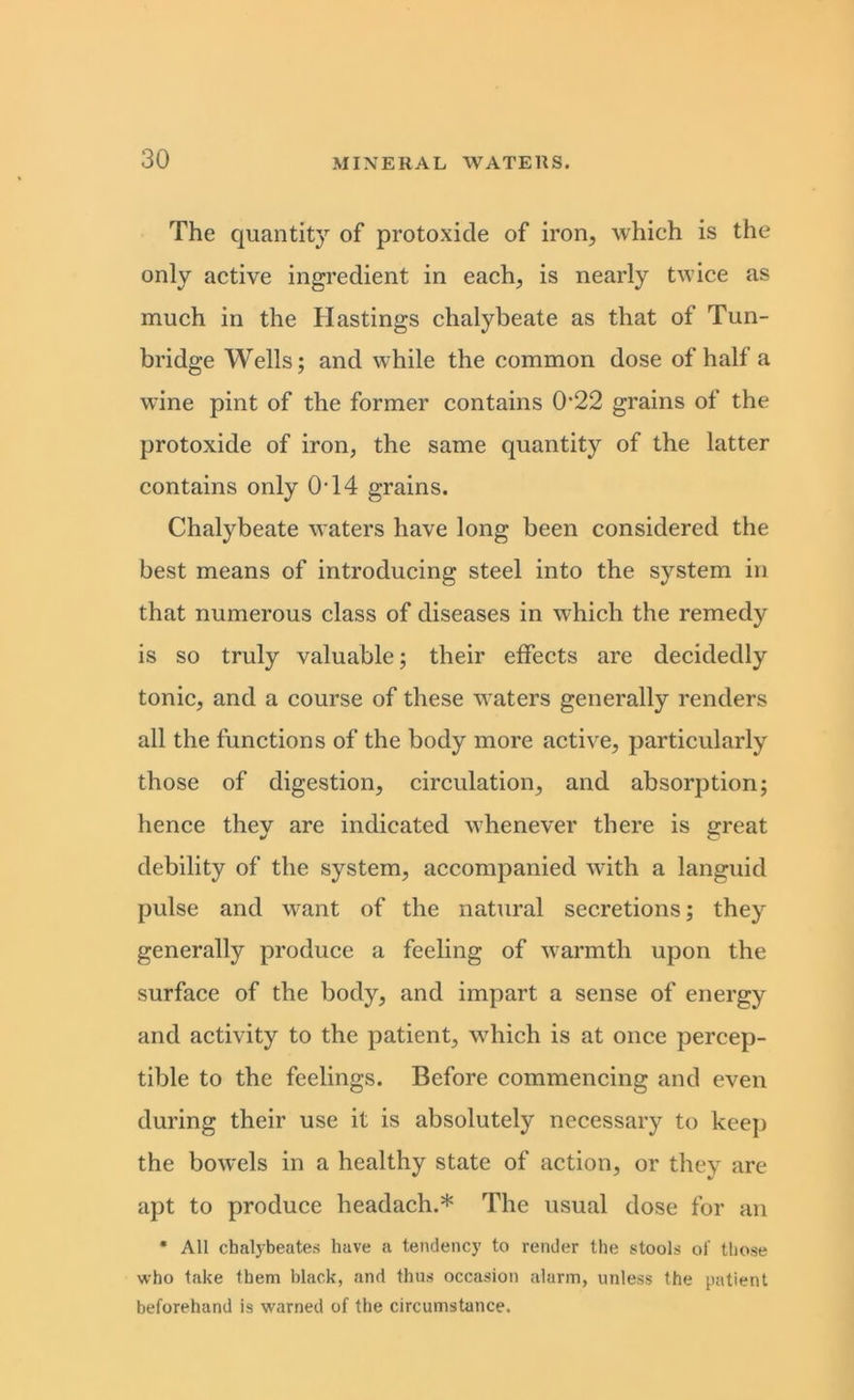 The quantity of protoxide of iron, which is the only active ingredient in each, is nearly twice as much in the Hastings chalybeate as that of Tun- bridge Wells; and while the common dose of half a wine pint of the former contains 0‘22 grains of the protoxide of iron, the same quantity of the latter contains only 0T4 grains. Chalybeate waters have long been considered the best means of introducing steel into the system in that numerous class of diseases in which the remedy is so truly valuable; their effects are decidedly tonic, and a course of these waters generally renders all the functions of the body more active, particularly those of digestion, circulation, and absorption; hence they are indicated whenever there is great debility of the system, accompanied with a languid pulse and want of the natural secretions; they generally produce a feeling of warmth upon the surface of the body, and impart a sense of energy and activity to the patient, which is at once percep- tible to the feelings. Before commencing and even during their use it is absolutely necessary to keep the bowels in a healthy state of action, or they are apt to produce headach.* The usual dose for an * All cbalybeates have a tendency to render the stools of those who take them black, and thus occasion alarm, unless the patient beforehand is warned of the circumstance.