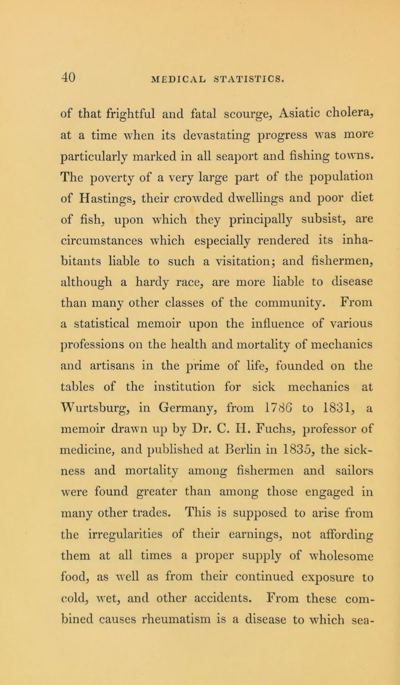 of that frightful and fatal scourge, Asiatic cholera, at a time when its devastating progress was more particularly marked in all seaport and fishing towns. The poverty of a very large part of the population of Hastings, their crowded dwellings and poor diet of fish, upon which they principally subsist, are circumstances which especially rendered its inha- bitants liable to such a visitation; and fishermen, although a hardy race, are more liable to disease than many other classes of the community. From a statistical memoir upon the influence of various professions on the health and mortality of mechanics and artisans in the prime of life, founded on the tables of the institution for sick mechanics at Wurtsburg, in Germany, from 1786 to 1831, a memoir drawn up by Dr. C. II. Fuchs, professor of medicine, and published at Berlin in 1835, the sick- ness and mortality among fishermen and sailors were found greater than among those engaged in many other trades. This is supposed to arise from the irregularities of their earnings, not affording them at all times a proper supply of wholesome food, as well as from their continued exposure to cold, vret, and other accidents. From these com- bined causes rheumatism is a disease to which sea-