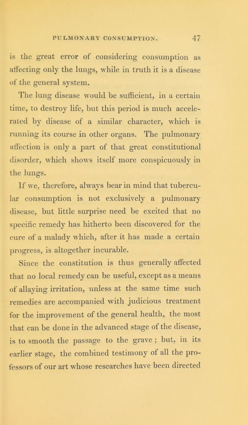 is the great error of considering consumption as affecting only the lungs, while in truth it is a disease of the general system. The lung disease would be sufficient, in a certain time, to destroy life, but this period is much accele- rated by disease of a similar character, which is running its course in other organs. The pulmonary affection is only a part of that great constitutional disorder, which shows itself more conspicuously in the lungs. If we, therefore, always bear in mind that tubercu- lar consumption is not exclusively a pulmonary disease, but little surprise need be excited that no specific remedy has hitherto been discovered for the cure of a maladv which, after it has made a certain progress, is altogether incurable. Since the constitution is thus generally affected that no local remedy can be useful, except as a means of allaying irritation, unless at the same time such remedies are accompanied with judicious treatment for the improvement of the general health, the most that can be done in the advanced stage of the disease, is to smooth the passage to the grave ; but, in its earlier stage, the combined testimony of all the pro- fessors of our art whose researches have been directed