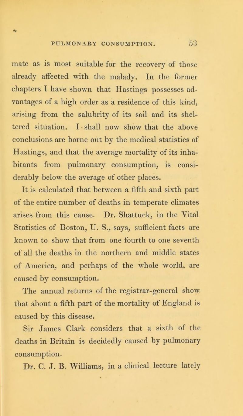 mate as is most suitable for the recovery of those already affected with the malady. In the former chapters I have shown that Hastings possesses ad- vantages of a high order as a residence of this kind, arising from the salubrity of its soil and its shel- tered situation. I • shall now show that the above conclusions are borne out by the medical statistics of Hastings, and that the average mortality of its inha- bitants from pulmonary consumption, is consi- derably below the average of other places. It is calculated that between a fifth and sixth part of the entire number of deaths in temperate climates arises from this cause. Dr. Shattuck, in the Vital Statistics of Boston, U. S., says, sufficient facts are known to show that from one fourth to one seventh of all the deaths in the northern and middle states of America, and perhaps of the whole world, are caused by consumption. The annual returns of the registrar-general show that about a fifth part of the mortality of England is caused by this disease. Sir James Clark considers that a sixth of the deaths in Britain is decidedly caused by pulmonary consumption. Dr. C. J. B. Williams, in a clinical lecture lately