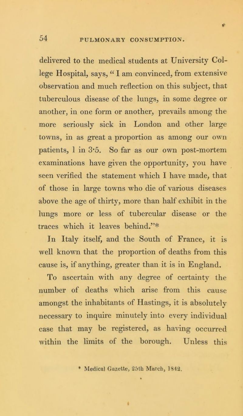 delivered to the medical students at University Col- lege Hospital, says, “ I am convinced, from extensive observation and much reflection on this subject, that tuberculous disease of the lungs, in some degree or another, in one form or another, prevails among the more seriously sick in London and other large towns, in as great a proportion as among our own patients, 1 in 3*5. So far as our own post-mortem examinations have given the opportunity, you have seen verified the statement which I have made, that of those in large towns who die of various diseases above the age of thirty, more than half exhibit in the lungs more or less of tubercular disease or the traces which it leaves behind.”* In Italy itself, and the South of France, it is well known that the proportion of deaths from this cause is, if anything, greater than it is in England. To ascertain with any degree of certainty the number of deaths which arise from this cause amongst the inhabitants of Hastings, it is absolutely necessary to inquire minutely into every individual case that may be registered, as having occurred within the limits of the borough. Unless this * Medical Gazette, 25th March, 1842.