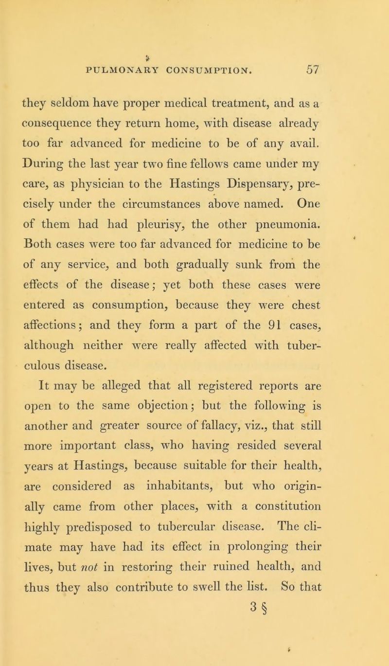 they seldom have proper medical treatment, and as a consequence they return home, with disease already too far advanced for medicine to be of any avail. During the last year two fine fellows came under my care, as physician to the Hastings Dispensary, pre- cisely under the circumstances above named. One of them had had pleurisy, the other pneumonia. Both cases were too far advanced for medicine to be of any service, and both gradually sunk from the effects of the disease; yet both these cases were entered as consumption, because they were chest affections; and they form a part of the 91 cases, although neither were really affected with tuber- culous disease. It may be alleged that all registered reports are open to the same objection; but the following is another and greater source of fallacy, viz., that still more important class, who having resided several years at Hastings, because suitable for their health, are considered as inhabitants, but who origin- ally came from other places, with a constitution highly predisposed to tubercular disease. The cli- mate may have had its effect in prolonging their lives, but not in restoring their ruined health, and thus they also contribute to swell the list. So that 3§