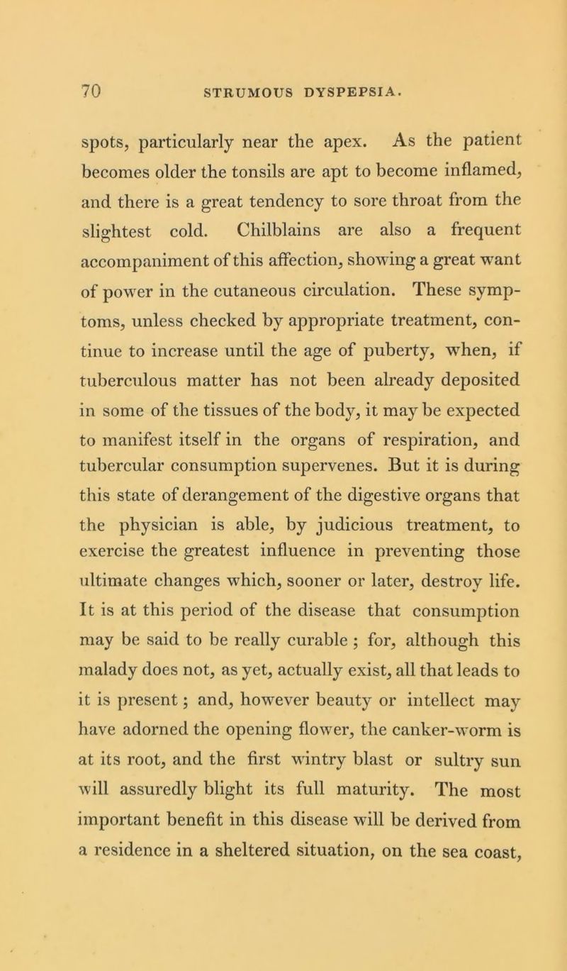 spots, particularly near the apex. As the patient becomes older the tonsils are apt to become inflamed, and there is a great tendency to sore throat from the slightest cold. Chilblains are also a frequent accompaniment of this affection, showing a great want of power in the cutaneous circulation. These symp- toms, unless checked by appropriate treatment, con- tinue to increase until the age of puberty, when, if tuberculous matter has not been already deposited in some of the tissues of the body, it may be expected to manifest itself in the organs of respiration, and tubercular consumption supervenes. But it is during this state of derangement of the digestive organs that the physician is able, by judicious treatment, to exercise the greatest influence in preventing those ultimate changes which, sooner or later, destroy life. It is at this period of the disease that consumption may be said to be really curable ; for, although this malady does not, as yet, actually exist, all that leads to it is present; and, however beauty or intellect may have adorned the opening flower, the canker-worm is at its root, and the first wintry blast or sultry sun will assuredly blight its full maturity. The most important benefit in this disease will be derived from a residence in a sheltered situation, on the sea coast,
