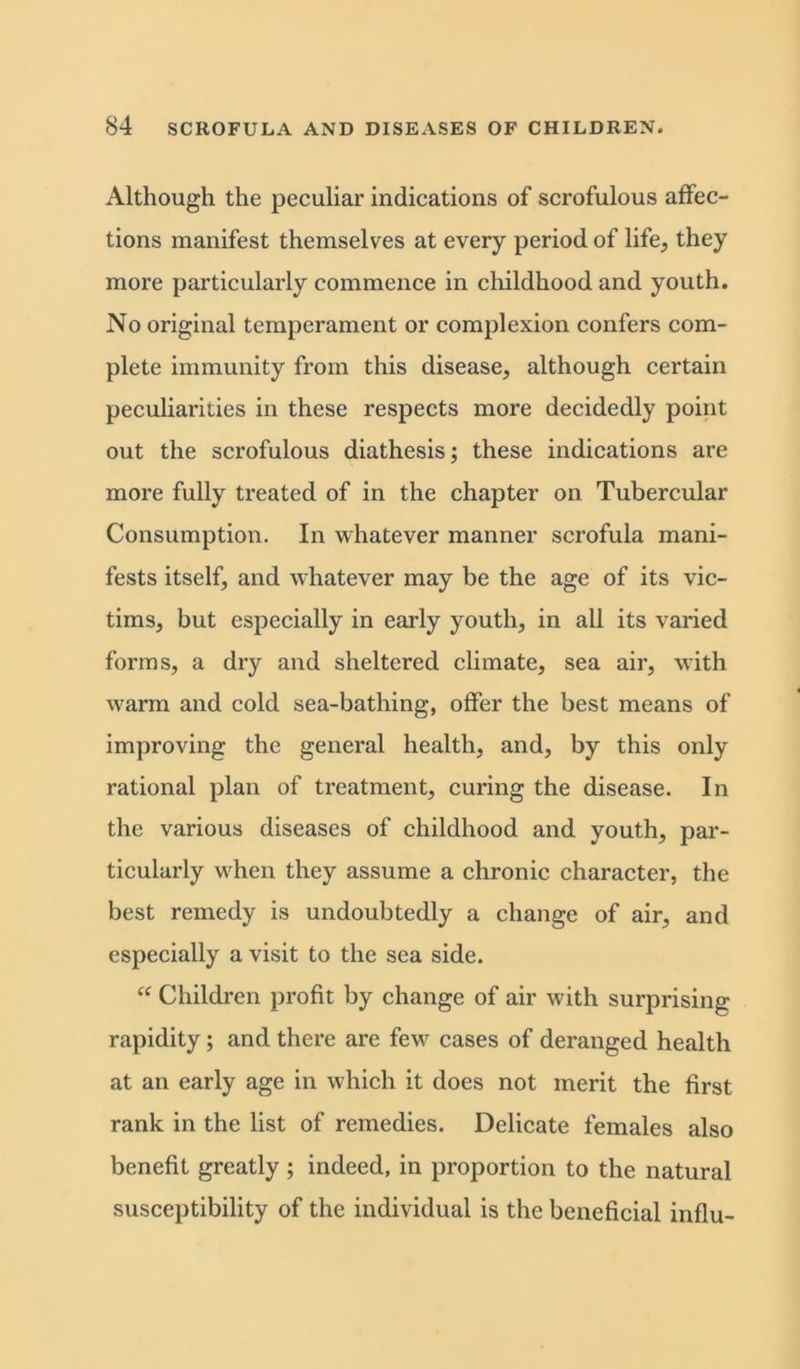 Although the peculiar indications of scrofulous affec- tions manifest themselves at every period of life, they more particularly commence in childhood and youth. No original temperament or complexion confers com- plete immunity from this disease, although certain peculiarities in these respects more decidedly point out the scrofulous diathesis; these indications are more fully treated of in the chapter on Tubercular Consumption. In whatever manner scrofula mani- fests itself, and whatever may be the age of its vic- tims, but especially in early youth, in all its varied forms, a dry and sheltered climate, sea air, with warm and cold sea-bathing, offer the best means of improving the general health, and, by this only rational plan of treatment, curing the disease. In the various diseases of childhood and youth, par- ticularly when they assume a chronic character, the best remedy is undoubtedly a change of air, and especially a visit to the sea side. “ Children profit by change of air with surprising rapidity; and there are fewr cases of deranged health at an early age in which it does not merit the first rank in the list of remedies. Delicate females also benefit greatly ; indeed, in proportion to the natural susceptibility of the individual is the beneficial influ-