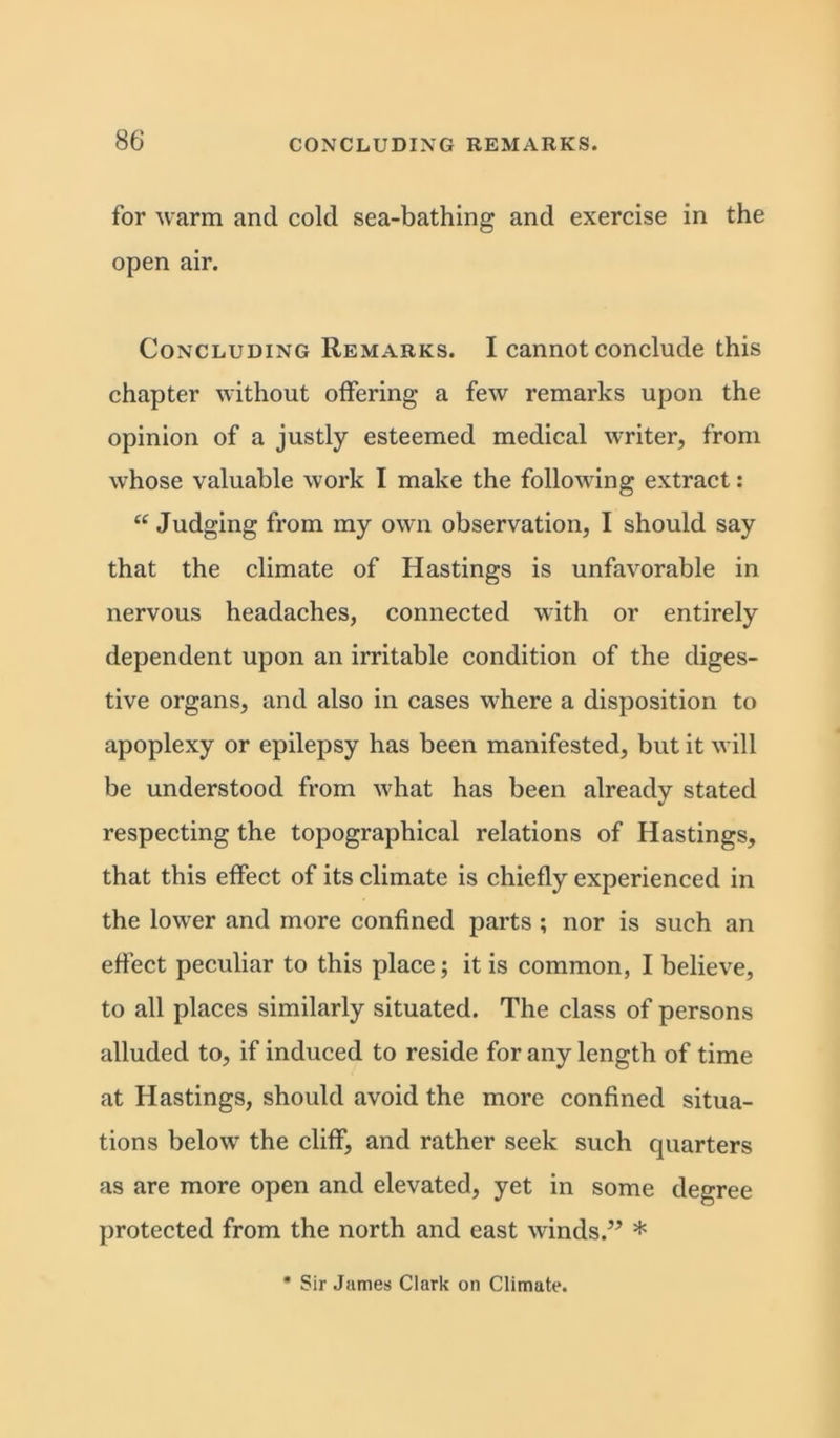 for warm and cold sea-bathing and exercise in the open air. Concluding Remarks. I cannot conclude this chapter without offering a few remarks upon the opinion of a justly esteemed medical writer, from whose valuable work I make the following extract: “ Judging from my own observation, I should say that the climate of Hastings is unfavorable in nervous headaches, connected with or entirely dependent upon an irritable condition of the diges- tive organs, and also in cases where a disposition to apoplexy or epilepsy has been manifested, but it will be understood from what has been already stated respecting the topographical relations of Hastings, that this effect of its climate is chiefly experienced in the lower and more confined parts ; nor is such an effect peculiar to this place; it is common, I believe, to all places similarly situated. The class of persons alluded to, if induced to reside for any length of time at Hastings, should avoid the more confined situa- tions below the cliff, and rather seek such quarters as are more open and elevated, yet in some degree protected from the north and east winds.” *