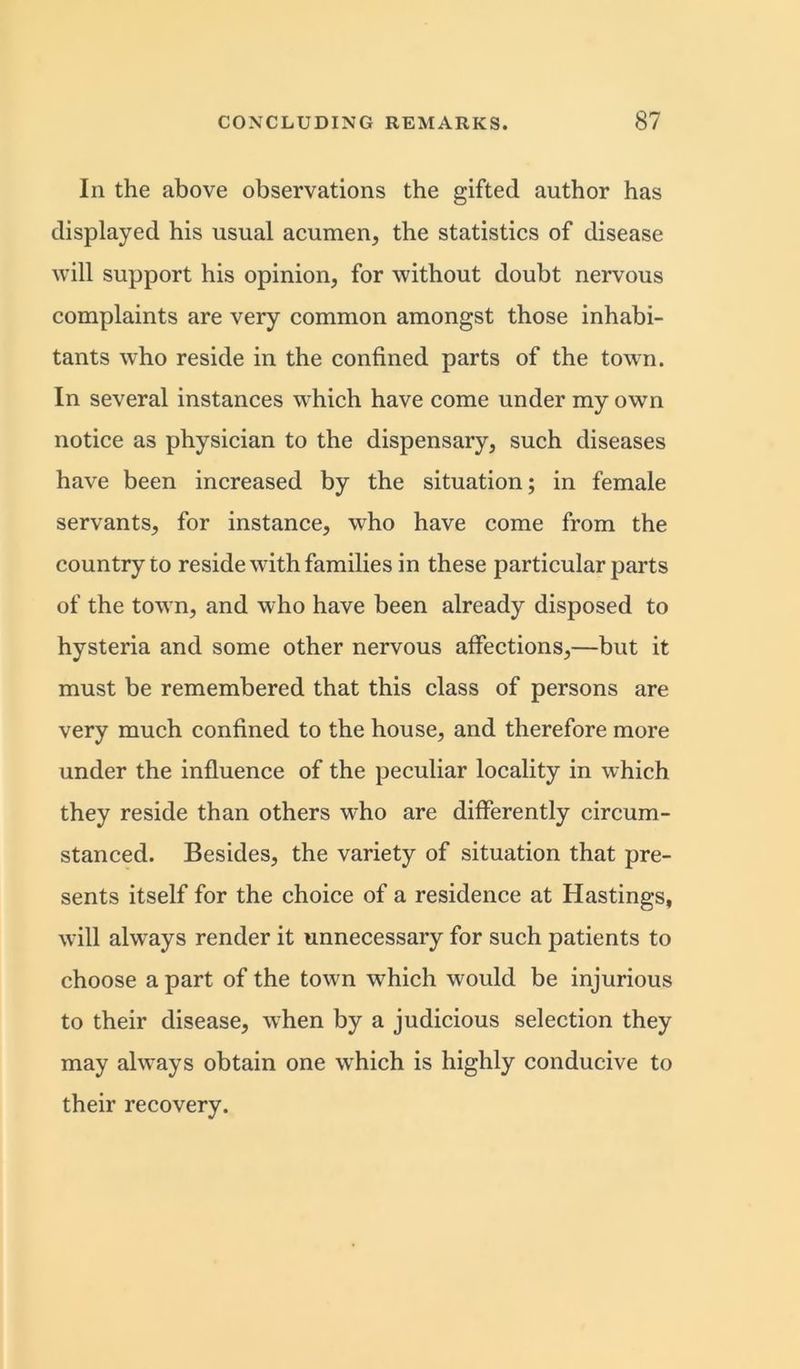 In the above observations the gifted author has displayed his usual acumen, the statistics of disease will support his opinion, for without doubt nervous complaints are very common amongst those inhabi- tants who reside in the confined parts of the town. In several instances which have come under my own notice as physician to the dispensary, such diseases have been increased by the situation; in female servants, for instance, who have come from the country to reside with families in these particular parts of the town, and who have been already disposed to hysteria and some other nervous affections,—but it must be remembered that this class of persons are very much confined to the house, and therefore more under the influence of the peculiar locality in which they reside than others who are differently circum- stanced. Besides, the variety of situation that pre- sents itself for the choice of a residence at Hastings, will always render it unnecessary for such patients to choose a part of the town which would be injurious to their disease, when by a judicious selection they may always obtain one which is highly conducive to their recovery.